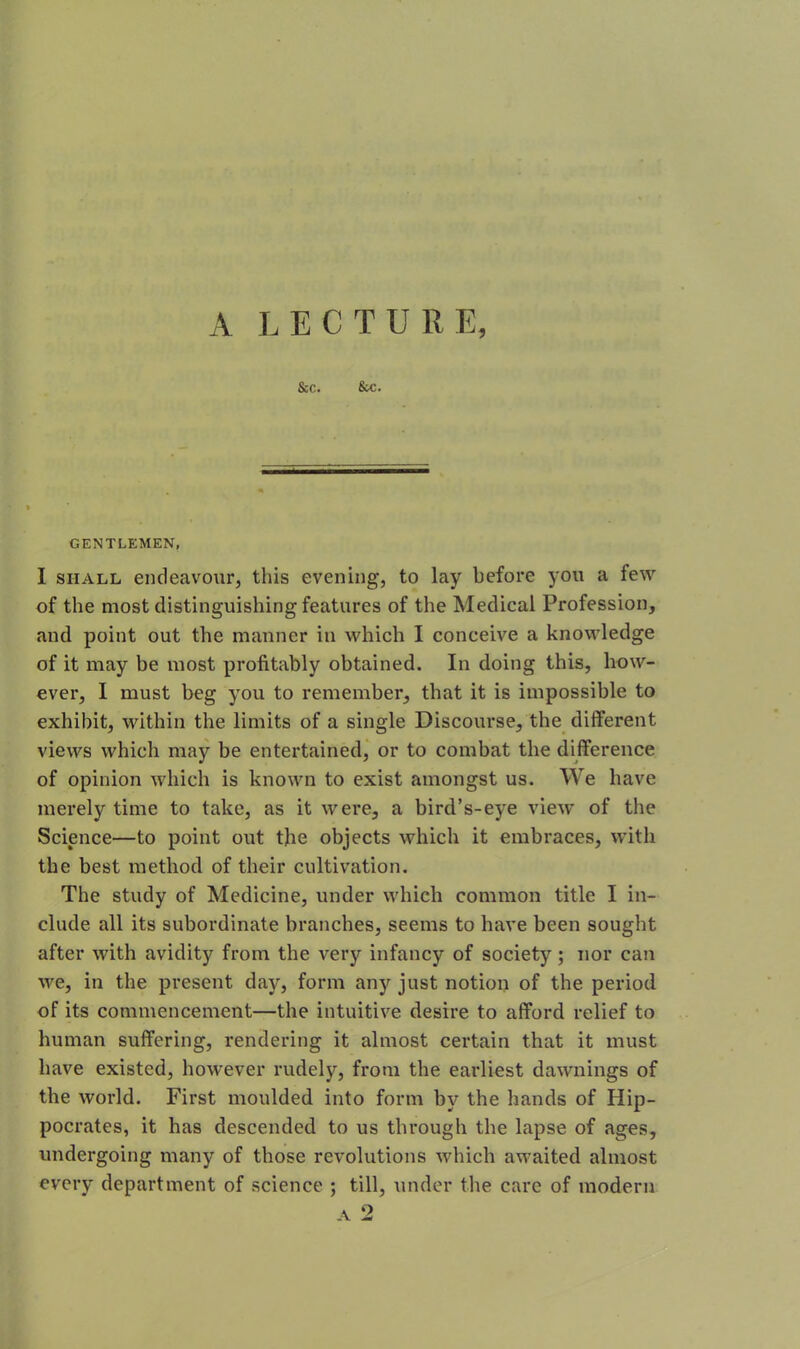 A LECTURE, Sec. Sec. GENTLEMEN, I shall endeavour, this evening, to lay before you a few of the most distinguishing features of the Medical Profession, and point out the manner in which I conceive a knowledge of it may be most profitably obtained. In doing this, how- ever, I must beg you to remember, that it is impossible to exhibit, within the limits of a single Discourse, the different views which may be entertained, or to combat the difference of opinion which is known to exist amongst us. We have merely time to take, as it were, a bird’s-eye view of the Science—to point out the objects which it embraces, with the best method of their cultivation. The study of Medicine, under which common title I in- clude all its subordinate branches, seems to have been sought after with avidity from the very infancy of society; nor can we, in the present day, form anjr just notion of the period of its commencement—the intuitive desire to afford relief to human suffering, rendering it almost certain that it must have existed, however rudely, from the earliest dawnings of the world. First moulded into form by the hands of Hip- pocrates, it has descended to us through the lapse of ages, undergoing many of those revolutions which awaited almost every department of science ; till, under the care of modern