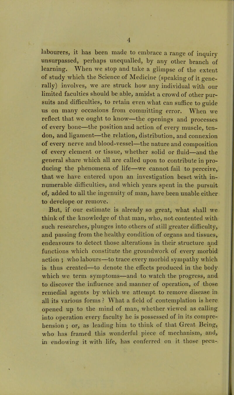 labourers, it has been made to embrace a range of inquiry unsurpassed, perhaps unequalled, by any other branch of learning. When we stop and take a glimpse of the extent of study which the Science of Medicine (speaking of it gene- rally) involves, we are struck how any individual with our limited faculties should be able, amidst a crowd of other pur- suits and difficulties, to retain even what can suffice to guide us on many occasions from committing error. When we reflect that we ought to know—the openings and processes of every bone—the position and action of every muscle, ten- don, and ligament—the relation, distribution, and connexion of every nerve and blood-vessel—the nature and composition of every element or tissue, whether solid or fluid—and the general share which all are called upon to contribute in pro- ducing the phenomena of life—we cannot fail to perceive, that we have entered upon an investigation beset with in- numerable difficulties, and which years spent in the pursuit of, added to all the ingenuity of man, have been unable either to develope or remove. But, if our estimate is already so great, what shall we think of the knowledge of that man, who, not contented with such x-esearches, plunges into others of still greater difficulty, and passing from the healthy condition of organs and tissues, endeavours to detect those alterations in their structure and functions which constitute the groundwork of every morbid action ; who labours—to trace every morbid sympathy which is thus created—to denote the effects produced in the body which we term symptoms—and to watch the progress, and to discover the influence and manner of operation, of those remedial agents by which we attempt to remove disease in all its various forms ? What a field of contemplation is here opened up to the mind of man, whether viewed as calling into operation every faculty he is possessed of in its compre- hension ; or, as leading him to think of that Great Being, who has framed this wonderful piece of mechanism, and, in endowing it with life, has conferred on it those pecu-