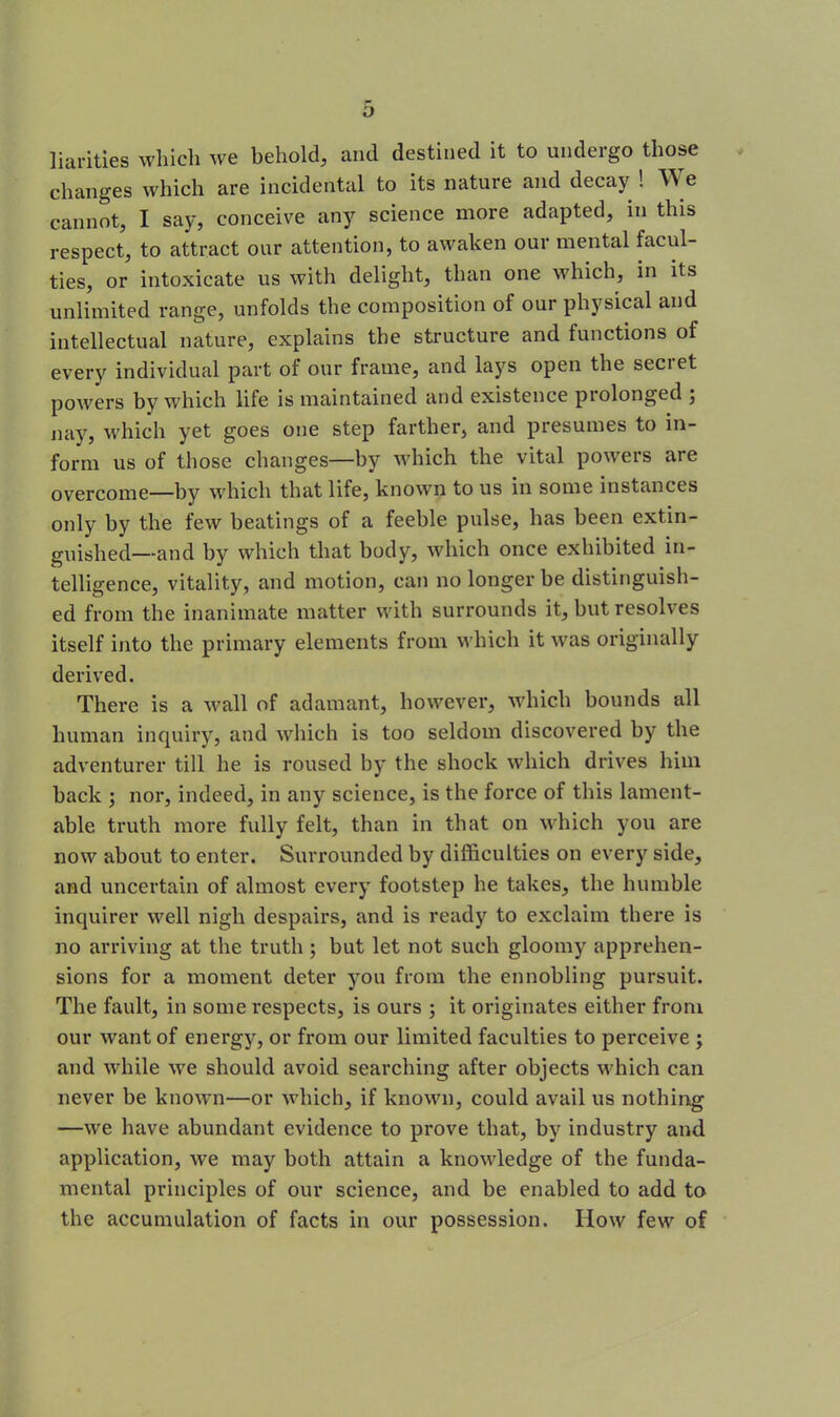 liarities which we behold, and destined it to undergo those changes which are incidental to its nature and decay ! We cannot, I say, conceive any science more adapted, in this respect, to attract our attention, to awaken our mental facul- ties, or intoxicate us with delight, than one which, in its unlimited range, unfolds the composition of our physical and intellectual nature, explains the structure and functions of every individual part of our frame, and lays open the seci et powers by which life is maintained and existence piolonged 5 nay, which yet goes one step farther, and presumes to in- form us of those changes—by which the vital powers are overcome—by which that life, known to us m some instances only by the few beatings of a feeble pulse, has been extin- guished—and by which that body, which once exhibited in- telligence, vitality, and motion, can no longer be distinguish- ed from the inanimate matter with surrounds it, but resolves itself into the primary elements from which it was originally derived. There is a wall of adamant, however, which bounds all human inquiry, and which is too seldom discovered by the adventurer till he is roused by the shock which drives him back ; nor, indeed, in any science, is the force of this lament- able truth more fully felt, than in that on which you are now about to enter. Surrounded by difficulties on every side, and uncertain of almost every footstep he takes, the humble inquirer well nigh despairs, and is ready to exclaim there is no arriving at the truth ; but let not such gloomy apprehen- sions for a moment deter you from the ennobling pursuit. The fault, in some respects, is ours ; it originates either from our want of energy, or from our limited faculties to perceive ; and while we should avoid searching after objects which can never be known—or which, if known, could avail us nothing —we have abundant evidence to prove that, by industry and application, we may both attain a knowledge of the funda- mental principles of our science, and be enabled to add to the accumulation of facts in our possession. How few of