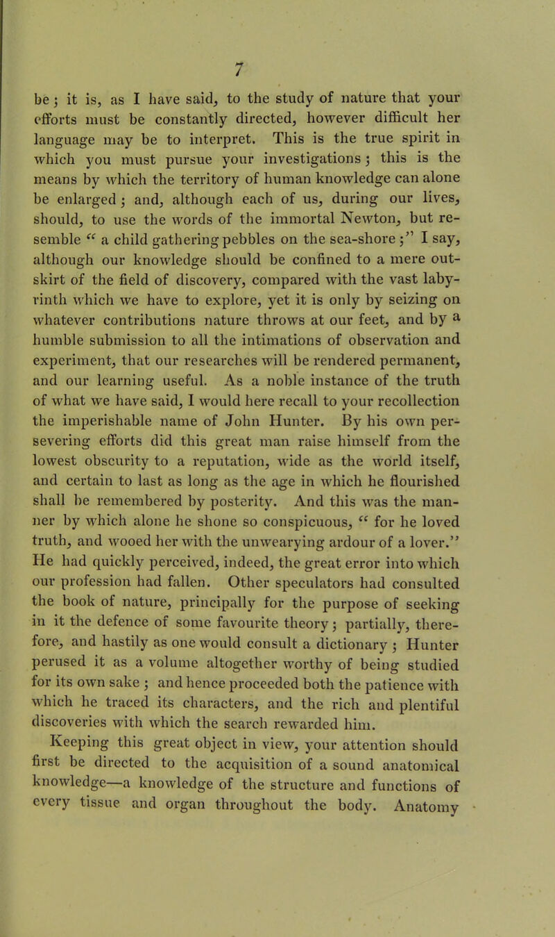 be ; it is, as I have said, to the study of nature that your efforts must be constantly directed, however difficult her language may be to interpret. This is the true spirit in which you must pursue your investigations; this is the means by which the territory of human knowledge can alone be enlarged ; and, although each of us, during our lives, should, to use the words of the immortal Newton, but re- semble “ a child gathering pebbles on the sea-shore;” I say, although our knowledge should be confined to a mere out- skirt of the field of discovery, compared with the vast laby- rinth which we have to explore, yet it is only by seizing on whatever contributions nature throws at our feet, and by a humble submission to all the intimations of observation and. experiment, that our researches will be rendered permanent, and our learning useful. As a noble instance of the truth of what we have said, 1 would here recall to your recollection the imperishable name of John Hunter. By his own per- severing efforts did this great man raise himself from the lowest obscurity to a reputation, wide as the world itself, and certain to last as long as the age in which he flourished shall he remembered by posterity. And this was the man- lier by which alone he shone so conspicuous, “ for he loved truth, and wooed her with the unwearying ardour of a lover.” He had quickly perceived, indeed, the great error into which our profession had fallen. Other speculators had consulted the book of nature, principally for the purpose of seeking in it the defence of some favourite theory; partially, there- fore, and hastily as one would consult a dictionary ; Hunter perused it as a volume altogether worthy of being studied for its own sake ; and hence proceeded both the patience with which he traced its characters, and the rich and plentiful discoveries with which the search rewarded him. Keeping this great object in view, your attention should first be directed to the acquisition of a sound anatomical knowledge—a knowledge of the structure and functions of every tissue and organ throughout the body. Anatomy