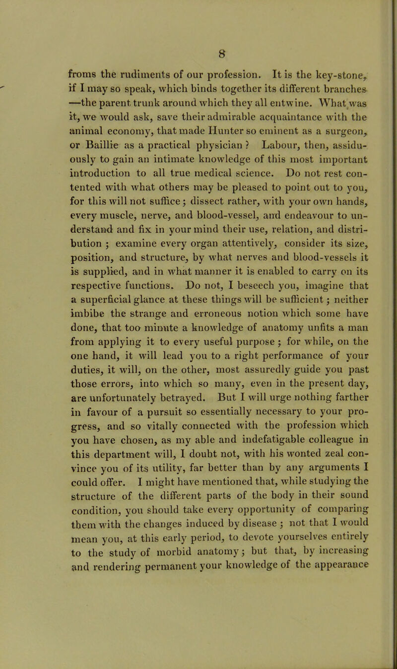 froms the rudiments of our profession. It is the key-stone, if I may so speak, which binds together its different branches —the parent trunk around which they all entwine. What was it, we would ask, save their admirable acquaintance with the animal economy, that made Hunter so eminent as a surgeon, or Baillie as a practical physician ? Labour, then, assidu- ously to gain an intimate knowledge of this most important introduction to all true medical science. Do not rest con- tented with what others may be pleased to point out to you, for this will not suffice; dissect rather, with your own hands, every muscle, nerve, and blood-vessel, and endeavour to un- derstand and fix in your mind their use, relation, and distri- bution ; examine every organ attentively, consider its size, position, and structure, by what nerves and blood-vessels it is supplied, and in what manner it is enabled to carry on its respective functions. Do not, I beseech you, imagine that a superficial glance at these things will be sufficient; neither imbibe the strange and erroneous notion which some have done, that too minute a knowledge of anatomy unfits a man from applying it to every useful purpose ; for while, on the one hand, it will lead you to a right performance of your duties, it will, on the other, most assuredly guide you past those errors, into which so many, even in the present day, are unfortunately betrayed. But I will urge nothing farther in favour of a pursuit so essentially necessary to your pro- gress, and so vitally connected with the profession which you have chosen, as my able and indefatigable colleague in this department will, I doubt not, with his wonted zeal con- vince you of its utility, far better than by any arguments I could offer. I might have mentioned that, while studying the structure of the different parts of the body in their sound condition, you should take every opportunity of comparing them with the changes induced by disease ; not that I would mean you, at this early period, to devote yourselves entirely to the study of morbid anatomy; but that, by increasing and rendering permanent your knowledge of the appearance