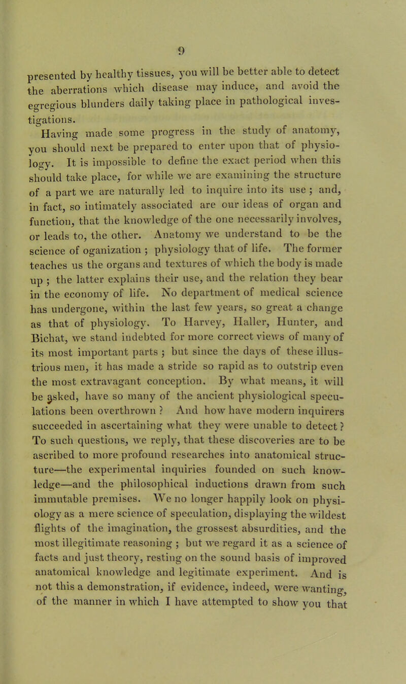 presented by healthy tissues, you will be better able to detect the aberrations which disease may induce, and avoid the egregious blunders daily taking place in pathological inves- tigations. Having made some progress in the study of anatomy, you should next be prepared to enter upon that of physio- logy. It is impossible to define the exact period when this should take place, for while we are examining the structure of a part we are naturally led to inquire into its use ; and, in fact, so intimately associated are our ideas of organ and function, that the knowledge of the one necessarily involves, or leads to, the other. Anatomy we understand to be the science of oganization ; physiology that of life. The former teaches us the organs and textures of which the body is made up ; the latter explains their use, and the relation they bear in the economy of life. No department of medical science has undergone, within the last few years, so great a change as that of physiology. To Harvey, Haller, Hunter, and Bichat, we stand indebted for more correct views of many of its most important parts 3 but since the days of these illus- trious men, it has made a stride so rapid as to outstrip even the most extravagant conception. By what means, it will be tasked, have so many of the ancient physiological specu- lations been overthrown ? And how have modern inquirers succeeded in ascertaining what they were unable to detect ? To such questions, we reply, that these discoveries are to be ascribed to more profound researches into anatomical struc- ture—the experimental inquiries founded on such know- ledge—and the philosophical inductions drawn from such immutable premises. We no longer happily look on physi- ology as a mere science of speculation, displaying the wildest flights of the imagination, the grossest absurdities, and the most illegitimate reasoning ; but we regard it as a science of facts and just theory, resting on the sound basis of improved anatomical knowledge and legitimate experiment. And is not this a demonstration, if evidence, indeed, were wanting, of the manner in which I have attempted to show you that