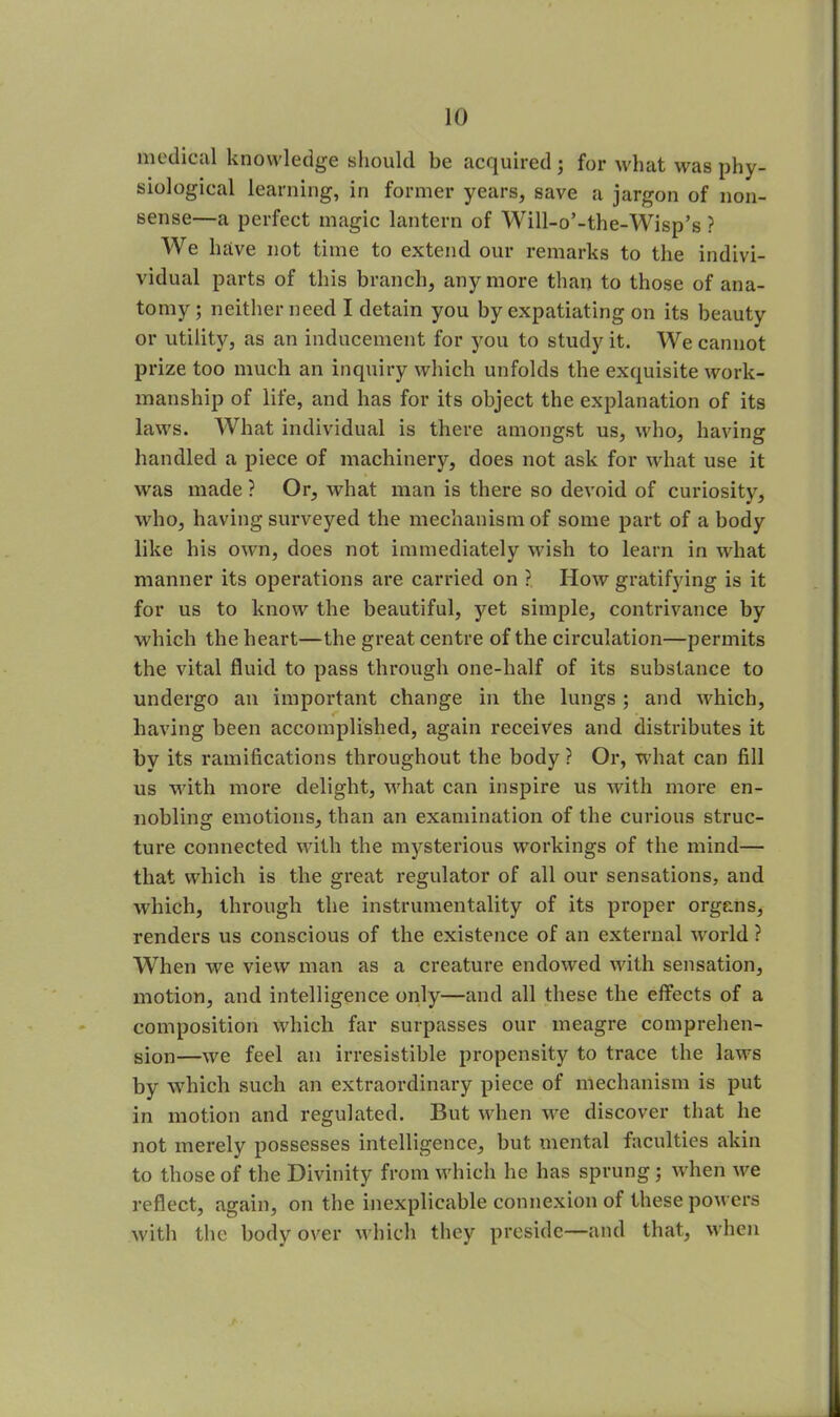 medical knowledge should be acquired; for what was phy- siological learning, in former years, save a jargon of non- sense—a perfect magic lantern of Will-o’-the-Wisp’s ? We have not time to extend our remarks to the indivi- vidual parts of this branch, any more than to those of ana- tomy; neither need I detain you by expatiating on its beauty or utility, as an inducement for you to study it. We cannot prize too much an inquiry which unfolds the exquisite work- manship of life, and has for its object the explanation of its laws. What individual is there amongst us, who, having handled a piece of machinery, does not ask for what use it was made ? Or, what man is there so devoid of curiosity, who, having surveyed the mechanism of some part of a body like his own, does not immediately wish to learn in what manner its operations are carried on ? How gratifying is it for us to know the beautiful, yet simple, contrivance by which the heart—the great centre of the circulation—permits the vital fluid to pass through one-half of its substance to undergo an important change in the lungs ; and which, having been accomplished, again receives and distributes it by its ramifications throughout the body ? Or, what can fill us with more delight, what can inspire us with more en- nobling emotions, than an examination of the curious struc- ture connected with the mysterious workings of the mind— that which is the great regulator of all our sensations, and which, through the instrumentality of its proper organs, renders us conscious of the existence of an external world ? When we view man as a creature endowed with sensation, motion, and intelligence only—and all these the effects of a composition which far surpasses our meagre comprehen- sion—we feel an irresistible propensity to trace the laws by which such an extraordinary piece of mechanism is put in motion and regulated. But when we discover that he not merely possesses intelligence, but mental faculties akin to those of the Divinity from which he has sprung; when we reflect, again, on the inexplicable connexion of these powers with the body over which they preside—and that, when