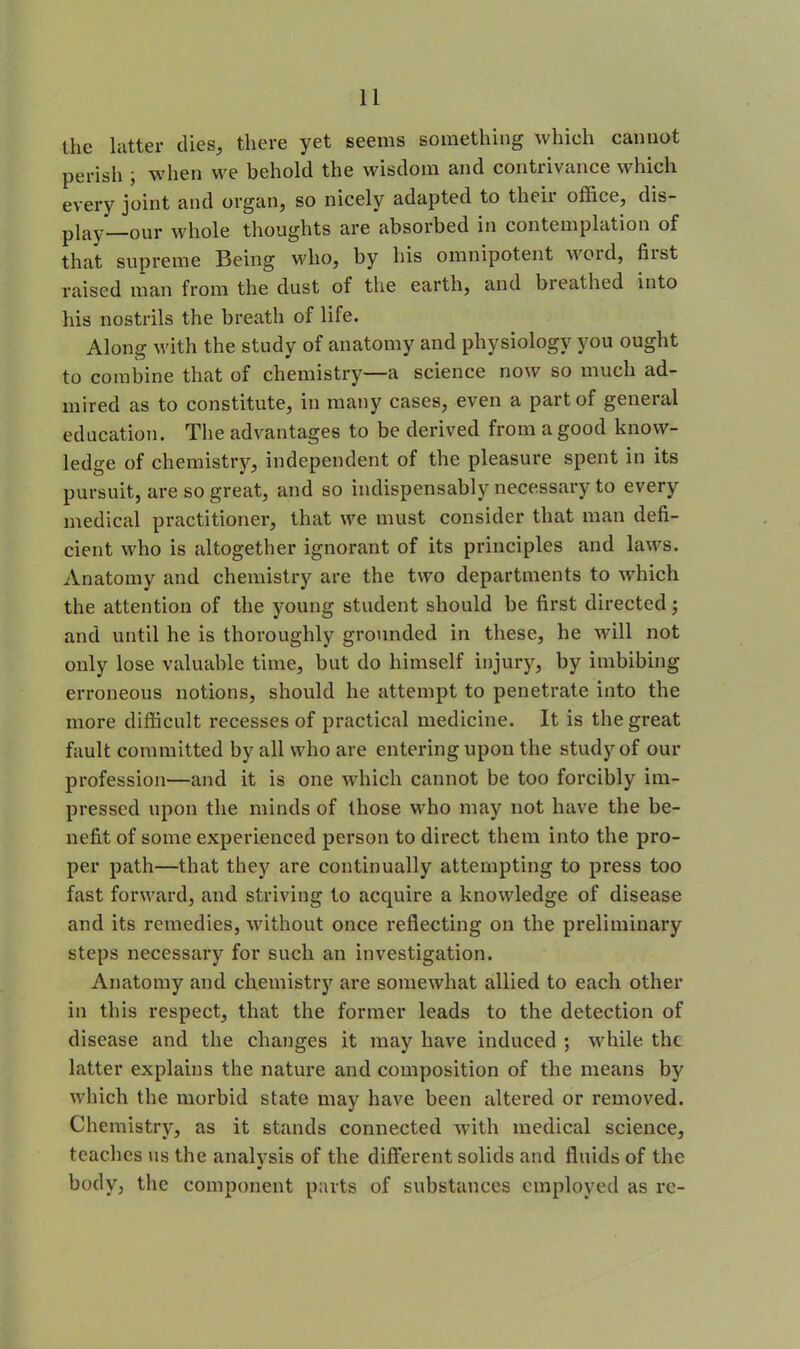 the latter dies, there yet seems something which cannot perish , when we behold the wisdom and contrivance which every joint and organ, so nicely adapted to their office, dis- play—our whole thoughts are absorbed in contemplation of that supreme Being who, by his omnipotent woid, hist raised man from the dust of the earth, and breathed into his nostrils the breath of life. Along with the study of anatomy and physiology you ought to combine that of chemistry—a science now so much ad- mired as to constitute, in many cases, even a part of general education. The advantages to be derived from a good know- ledge of chemistry, independent of the pleasure spent in its pursuit, are so great, and so indispensably necessary to every medical practitioner, that we must consider that man defi- cient who is altogether ignorant of its principles and laws. Anatomy and chemistry are the two departments to which the attention of the young student should be first directed; and until he is thoroughly grounded in these, he will not only lose valuable time, but do himself injury, by imbibing erroneous notions, should he attempt to penetrate into the more difficult recesses of practical medicine. It is the great fault committed by all who are entering upon the study of our profession—and it is one which cannot be too forcibly im- pressed upon the minds of those who may not have the be- nefit of some experienced person to direct them into the pro- per path—that they are continually attempting to press too fast forward, and striving to acquire a knowledge of disease and its remedies, without once reflecting on the preliminary steps necessary for such an investigation. Anatomy and chemistry are somewhat allied to each other in this respect, that the former leads to the detection of disease and the changes it may have induced ; while the latter explains the nature and composition of the means by which the morbid state may have been altered or removed. Chemistry, as it stands connected with medical science, teaches us the analysis of the different solids and fluids of the body, the component parts of substances employed as re-