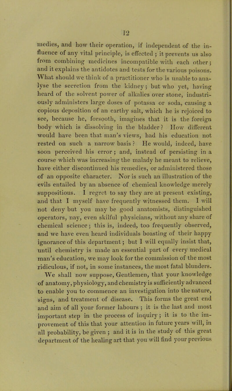 medies, and how their operation, if independent of the in- fluence of any vital principle, is effected ; it prevents us also from combining medicines incompatible with each other; and it explains the antidotes and tests for the various poisons. What should we think of a practitioner who is unable to ana- lyse the secretion from the kidney; but who yet, having heard of the solvent power of alkalies over stone, industri- ously administers large doses of potassa or soda, causing a copious deposition of an earthy salt, which he is rejoiced to see, because he, forsooth, imagines that it is the foreign body which is dissolving in the bladder ? How different would have been that man’s views, had his education not rested on such a narrow basis ? He would, indeed, have soon perceived his error ; and, instead of persisting in a course which was increasing the malady he meant to relieve, have either discontinued his remedies, or administered those of an opposite character. Nor is such an illustration of the evils entailed by an absence of chemical knowledge merely suppositious. I regret to say they are at present existing, and that I myself have frequently witnessed them. I will not deny but you may be good anatomists, distinguished operators, nay, even skilful physicians, without any share of chemical science; this is, indeed, too frequently observed, and we have even heard individuals boasting of their happy ignorance of this department; but I will equally insist that, until chemistry is made an essential part of every medical man’s education, we may look for the commission of the most ridiculous, if not, in some instances, the most fatal blunders. We shall now suppose. Gentlemen, that your knowledge of anatomy, physiology, and chemistry is sufficiently advanced to enable you to commence an investigation into the nature, signs, and treatment of disease. This forms the great end and aim of all your former labours ; it is the last and most important step in the process of inquiry; it is to the im- provement of this that your attention in future years will, in all probability, be given ; and it is in the study of this great department of the healing art that you will find your previous