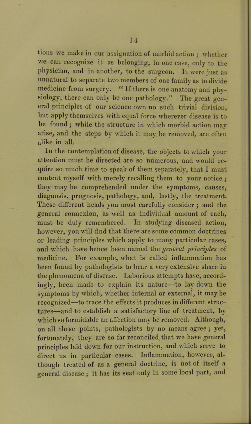 ] 4 tions we make in our assignation of morbid action ; whether we can recognize it as belonging, in one case, only to the physician, and in another, to the surgeon. It were just as unnatural to separate two members of one family as to divide medicine from surgery. “ If there is one anatomy and phy- siology, there can only be one pathology.” The great gen- eral principles of our science own no such trivial division, but apply themselves with equal force wherever disease is to be found; while the structure in which morbid action may arise, and the steps by which it may be removed, are often alike in all. In the contemplation of disease, the objects to which your attention must be directed are so numerous, and would re- quire so much time to speak of them separately, that I must content myself with merely recalling them to your notice ; they may be comprehended under the symptoms, causes, diagnosis, prognosis, pathology, and, lastly, the treatment. These different heads you must carefully consider ; and the general connexion, as well as individual amount of each, must be duly remembered. In studying diseased action, however, you will find that there are some common doctrines or leading principles which apply to many particular cases, and which have hence been named the general principles of medicine. For example, what is called inflammation has been found by pathologists to bear a very extensive share in the phenomena of disease. Laborious attempts have, accord- ingly, been made to explain its nature—to lay down the symptoms by which, whether internal or external, it may be recognized—to trace the effects it produces in different struc- tures—and to establish a satisfactory line of treatment, by which so formidable an affection may be removed. Although, on all these points, pathologists by no means agree ; yet, fortunately, they are so far reconciled that we have general principles laid down for our instruction, and which serve to direct us in particular cases. Inflammation, however, al- though treated of as a general doctrine, is not of itself a general disease; it has its seat only in some local part, and