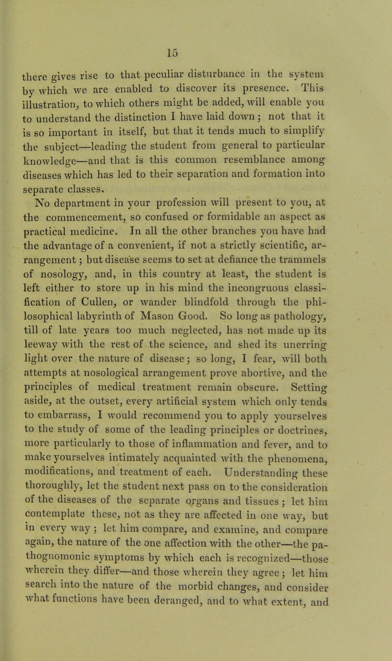 there gives rise to that peculiar disturbance in the system by which we are enabled to discover its presence. This illustration, to which others might be added, will enable you to understand the distinction I have laid down; not that it is so important in itself, but that it tends much to simplify the subject—leading the student from general to particular knowledge—and that is this common resemblance among diseases which has led to their separation and formation into separate classes. No department in your profession will present to you, at the commencement, so confused or formidable an aspect as practical medicine. In all the other branches you have had the advantage of a convenient, if not a strictly scientific, ar- rangement ; but disease seems to set at defiance the trammels of nosology, and, in this country at least, the student is left either to store up in his mind the incongruous classi- fication of Cullen, or wander blindfold through the phi- losophical labyrinth of Mason Good. So long as pathology, till of late years too much neglected, has not made up its leeway with the rest of the science, and shed its unerring light over the nature of disease; so long, I fear, will both attempts at nosological arrangement prove abortive, and the principles of medical treatment remain obscure. Setting aside, at the outset, every artificial system which only tends to embarrass, I would recommend you to apply yourselves to the study of some of the leading principles or doctrines, more particularly to those of inflammation and fever, and to make yourselves intimately acquainted with the phenomena, modifications, and treatment of each. Understanding these thoroughly, let the student next pass on to the consideration of the diseases of the separate organs and tissues ; let him contemplate these, not as they are affected in one way, but in every way ; let him compare, and examine, and compare again, the nature of the one affection with the other—the pa- thognomonic symptoms by which each is recognized—those wherein they differ—and those wherein they agree; let him search into the nature of the morbid changes, and consider what functions have been deranged, and to what extent, and