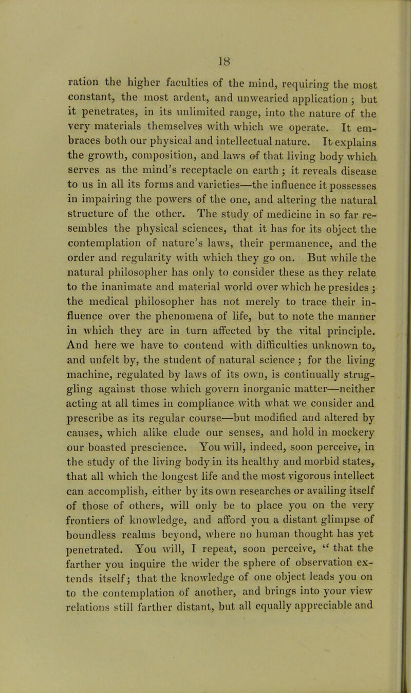 ration the higher faculties of the mind, requiring the most constant, the most ardent, and unwearied application ; but it penetrates, in its unlimited range, into the nature of the very materials themselves with which we operate. It em- braces both our physical and intellectual nature. It explains the growth, composition, and laws of that living body which serves as the mind’s receptacle on earth ; it reveals disease to us in all its forms and varieties—the influence it possesses in impairing the powers of the one, and altering the natural structure of the other. The study of medicine in so far re- sembles the physical sciences, that it has for its object the contemplation of nature’s laws, their permanence, and the order and regularity with which they go on. But while the natural philosopher has only to consider these as they relate to the inanimate and material world over which he presides ; the medical philosopher has not merely to trace their in- fluence over the phenomena of life, but to note the manner in which they are in turn affected by the vital principle. And here we have to contend with difficulties unknown to, and unfelt by, the student of natural science ; for the living machine, regulated by laws of its own, is continually strug- gling against those which govern inorganic matter—neither acting at all times in compliance with what we consider and prescribe as its regular course—but modified and altered by causes, which alike elude our senses, and hold in mockery our boasted prescience. You will, indeed, soon perceive, in the study of the living body in its healthy and morbid states, that all which the longest life and the most vigorous intellect can accomplish, either by its own researches or availing itself of those of others, will only be to place you on the very frontiers of knowledge, and afford you a distant glimpse of boundless realms beyond, where no human thought has yet penetrated. You will, I repeat, soon perceive, “ that the farther you inquire the wider the sphere of observation ex- tends itself; that the knowledge of one object leads you on to the contemplation of another, and brings into your view relations still farther distant, but all equally appreciable and