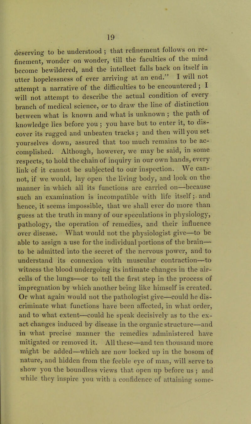 deserving to be understood ; that refinement follows on re- finement, wonder on wonder, till the faculties of the mind become bewildered, and the intellect falls back on itself in utter hopelessness of ever arriving at an end.” I will not attempt a narrative of the difficulties to be encountered ; I will not attempt to describe the actual condition of eveiy branch of medical science, or to draw the line of distinction between what is known and what is unknown \ the path of knowledge lies before you ; you have but to enter it, to dis- cover its rugged and unbeaten tracks ; and then will you set yourselves down, assured that too much remains to be ac- complished. Although, however, we may be said, in some respects, to hold the chain of inquiry in our own hands, every link of it cannot be subjected to our inspection. We can- not, if we would, lay open the living body, and look on the manner in which all its functions are carried on—because such an examination is incompatible with life itself \ and hence, it seems impossible, that we shall ever do more than guess at the truth in many of our speculations in physiology, pathology, the operation of remedies, and their influence over disease. What would not the physiologist give—to be able to assign a use for the individual portions of the brain— to be admitted into the secret of the nervous power, and to understand its connexion with muscular contraction—to witness the blood undergoing its intimate changes in the air- cells of the lungs—or to tell the first step in the process of impregnation by which another being like himself is created. Or what again would not the pathologist give—could he dis- criminate what functions have been affected, in what order, and to what extent—could he speak decisively as to the ex- act changes induced by disease in the organic structure—and in what precise manner the remedies administered have mitigated or removed it. All these—and ten thousand more might be added—which are now locked up in the bosom of nature, and hidden from the feeble eye of man, will serve to show you the boundless views that open up before us ; and while they inspire you with a confidence of attaining some-