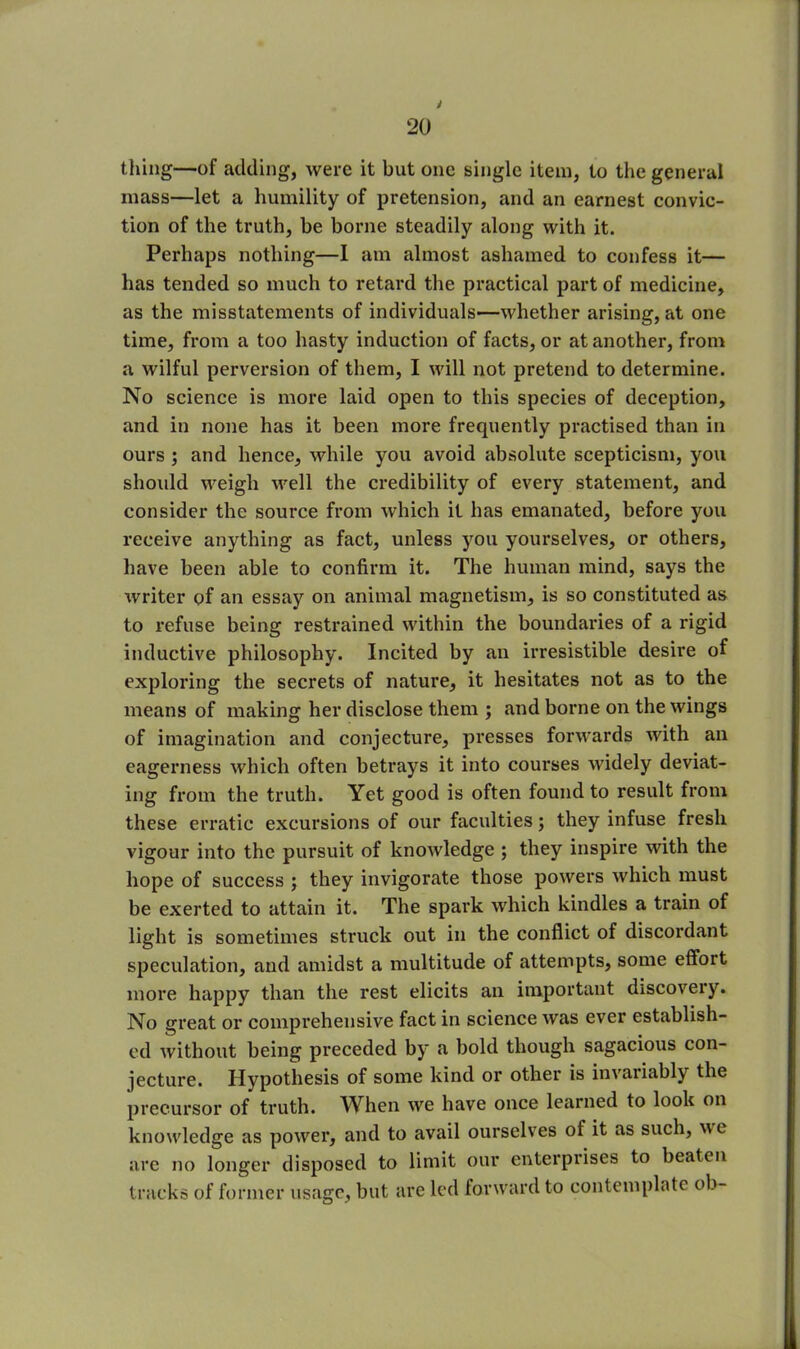 y 20 thing—of adding, were it but one single item, to the general mass—let a humility of pretension, and an earnest convic- tion of the truth, be borne steadily along with it. Perhaps nothing—I am almost ashamed to confess it— has tended so much to retard the practical part of medicine, as the misstatements of individuals—whether arising, at one time, from a too hasty induction of facts, or at another, from a wilful perversion of them, I will not pretend to determine. No science is more laid open to this species of deception, and in none has it been more frequently practised than in ours ; and hence, while you avoid absolute scepticism, you should weigh well the credibility of every statement, and consider the source from which it has emanated, before you receive anything as fact, unless you yourselves, or others, have been able to confirm it. The human mind, says the writer of an essay on animal magnetism, is so constituted as to refuse being restrained within the boundaries of a rigid inductive philosophy. Incited by an irresistible desire of exploring the secrets of nature, it hesitates not as to the means of making her disclose them ; and borne on the wings of imagination and conjecture, presses forwards with an eagerness which often betrays it into courses widely deviat- ing from the truth. Yet good is often found to result from these erratic excursions of our faculties; they infuse fresh vigour into the pursuit of knowledge ; they inspire with the hope of success ; they invigorate those powers which must be exerted to attain it. The spark which kindles a train of light is sometimes struck out in the conflict of discordant speculation, and amidst a multitude of attempts, some effort more happy than the rest elicits an important discovery. No great or comprehensive fact in science was ever establish- ed without being preceded by a bold though sagacious con- jecture. Hypothesis of some kind or other is invariably the precursor of truth. When we have once learned to look on knowledge as power, and to avail ourselves of it as such, wt are no longer disposed to limit our enterprises to beaten tracks of former usage, but are led forward to contemplate ob-