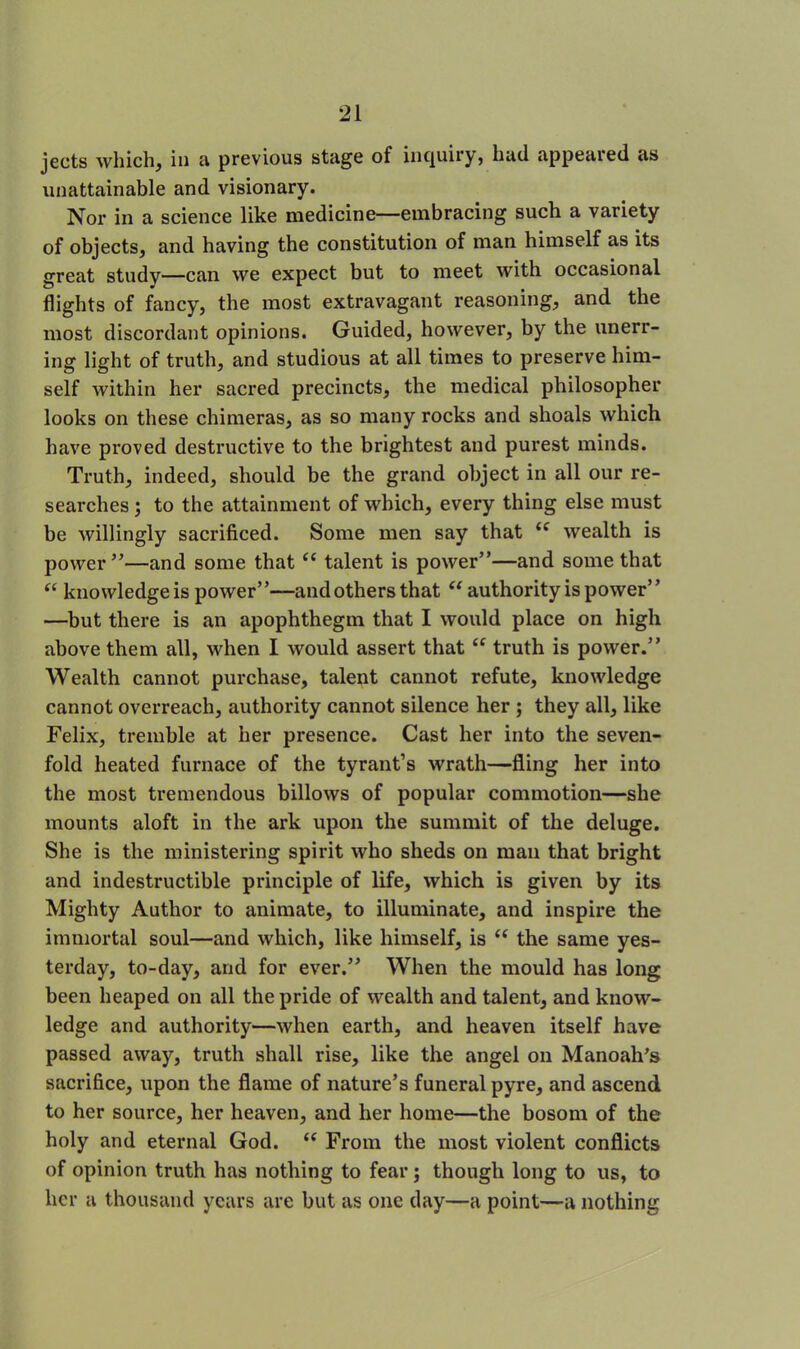 jects which, in a previous stage of inquiry, had appeared as unattainable and visionary. Nor in a science like medicine—embracing such a variety of objects, and having the constitution of man himself as its great study—can we expect but to meet with occasional flights of fancy, the most extravagant reasoning, and the most discordant opinions. Guided, however, by the unerr- ing light of truth, and studious at all times to preserve him- self within her sacred precincts, the medical philosopher looks on these chimeras, as so many rocks and shoals which have proved destructive to the brightest and purest minds. Truth, indeed, should be the grand object in all our re- searches ; to the attainment of which, every thing else must be willingly sacrificed. Some men say that ££ wealth is power”—and some that ££ talent is power”—and some that “ knowledgeis power”—and others that “ authority is power” —but there is an apophthegm that I would place on high above them all, when I would assert that ££ truth is power.” Wealth cannot purchase, talent cannot refute, knowledge cannot overreach, authority cannot silence her ; they all, like Felix, tremble at her presence. Cast her into the seven- fold heated furnace of the tyrant’s wrath—fling her into the most tremendous billows of popular commotion—she mounts aloft in the ark upon the summit of the deluge. She is the ministering spirit who sheds on man that bright and indestructible principle of life, which is given by its Mighty Author to animate, to illuminate, and inspire the immortal soul—and which, like himself, is ££ the same yes- terday, to-day, and for ever.” When the mould has long been heaped on all the pride of wealth and talent, and know- ledge and authority—when earth, and heaven itself have passed away, truth shall rise, like the angel on Manoah’s sacrifice, upon the flame of nature’s funeral pyre, and ascend to her source, her heaven, and her home—the bosom of the holy and eternal God. ££ From the most violent conflicts of opinion truth has nothing to fear; though long to us, to her a thousand years are but as one day—a point—a nothing