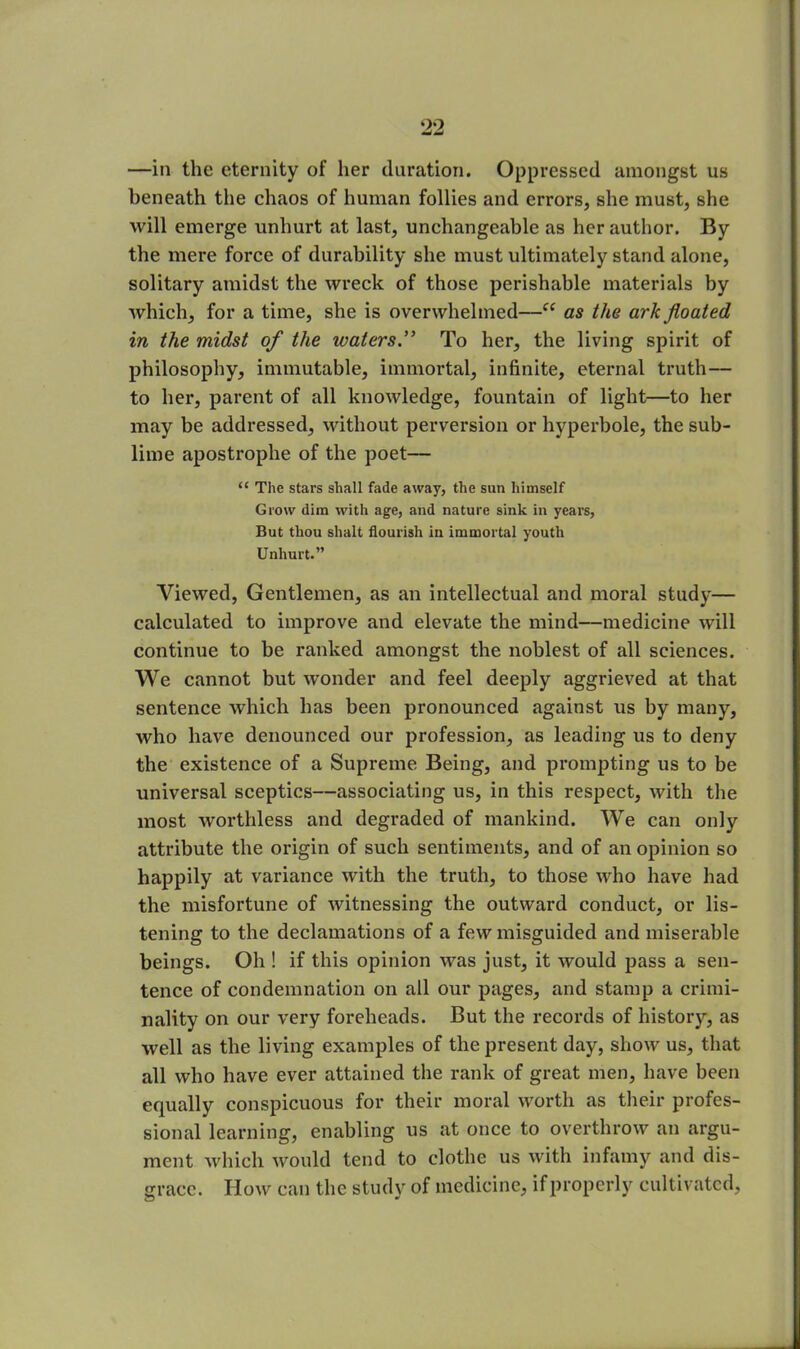 —in the eternity of her duration. Oppressed amongst us beneath the chaos of human follies and errors, she must, she will emerge unhurt at last, unchangeable as her author. By the mere force of durability she must ultimately stand alone, solitary amidst the wreck of those perishable materials by which, for a time, she is overwhelmed—“ as the ark floated in the midst of the watersTo her, the living spirit of philosophy, immutable, immortal, infinite, eternal truth— to her, parent of all knowledge, fountain of light—to her may be addressed, without perversion or hyperbole, the sub- lime apostrophe of the poet— “ The stars shall fade away, the sun himself Grow dim with age, and nature sink in years, But thou shalt flourish in immortal youth Unhurt.” Viewed, Gentlemen, as an intellectual and moral study— calculated to improve and elevate the mind—medicine will continue to be ranked amongst the noblest of all sciences. We cannot but wonder and feel deeply aggrieved at that sentence which has been pronounced against us by many, who have denounced our profession, as leading us to deny the existence of a Supreme Being, and prompting us to be universal sceptics—associating us, in this respect, with the most worthless and degraded of mankind. We can only attribute the origin of such sentiments, and of an opinion so happily at variance with the truth, to those who have had the misfortune of witnessing the outward conduct, or lis- tening to the declamations of a few misguided and miserable beings. Oh ! if this opinion was just, it would pass a sen- tence of condemnation on all our pages, and stamp a crimi- nality on our very foreheads. But the records of history, as well as the living examples of the present day, show us, that all who have ever attained the rank of great men, have been equally conspicuous for their moral worth as their profes- sional learning, enabling us at once to overthrow an argu- ment which would tend to clothe us with infamy and dis- grace. How can the study of medicine, if properly cultivated,