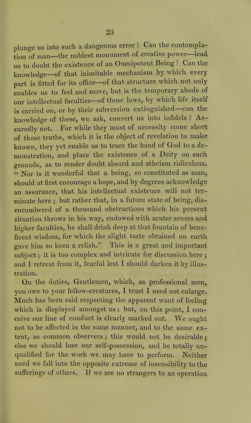 plunge us into such a dangerous error ? Can the contempla- tion of man—the noblest monument of creative power—lead us to doubt the existence of an Omnipotent Being ? Can the knowledge—of that inimitable mechanism by which every part is fitted for its office—of that structure which not only enables us to feel and move, but is the temporary abode of our intellectual faculties—of those laws, by which life itself is carried on, or by their subversion extinguished—can the knowledge of these, we ask, convert us into infidels ? As- suredly not. For while they must of necessity come short of those truths, which it is the object of revelation to make known, they yet enable us to trace the hand of God to a de- monstration, and place the existence of a Deity on such grounds, as to render doubt absurd and atheism ridiculous. “ Nor is it wonderful that a being, so constituted as man, should at first encourage a hope, and by degrees acknowledge an assurance, that his intellectual existence will not ter- minate here ; but rather that, in a future state of being, dis- encumbered of a thousand obstructions which his present situation throws in his way, endowed with aeuter senses and higher faculties, he shall drink deep at that fountain of bene- ficent wisdom, for which the slight taste obtained on earth gave him so keen a relish.” This is a great and important subject; it is too complex and intricate for discussion here ; and I retreat from it, fearful lest I should darken it by illus- tration. On the duties. Gentlemen, which, as professional men, you owe to your fellow-creatures, I trust I need not enlarge. Much has been said respecting the apparent want of feeling which is displayed amongst us ; but, on this point, I con- ceive our line of conduct is clearly marked out. We ought not to be affected in the same manner, and to the same ex- tent, as common observers; this would not be desirable j else we should lose our self-possession, and be totally un- qualified for the work we may have to perform. Neither need we fall into the opposite extreme of insensibility to the sufferings of others. If we are no strangers to an operation