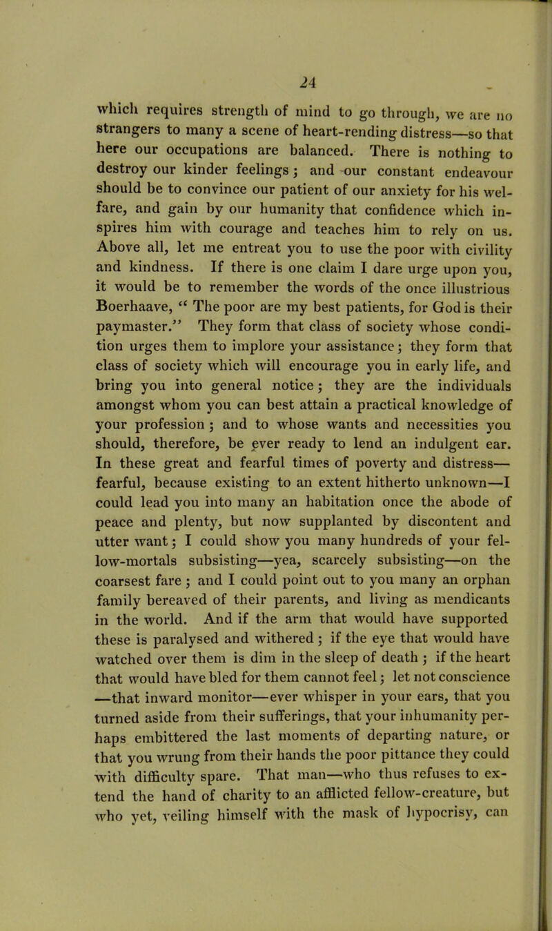 which requires strength of mind to go through, we are no strangers to many a scene of heart-rending distress—so that here our occupations are balanced. There is nothing to destroy our kinder feelings ; and our constant endeavour should be to convince our patient of our anxiety for his wel- fare, and gain by our humanity that confidence which in- spires him with courage and teaches him to rely on us. Above all, let me entreat you to use the poor with civility and kindness. If there is one claim I dare urge upon you, it would be to remember the words of the once illustrious Boerhaave, “ The poor are my best patients, for God is their paymaster/’ They form that class of society whose condi- tion urges them to implore your assistance; they form that class of society which will encourage you in early life, and bring you into general notice; they are the individuals amongst whom you can best attain a practical knowledge of your profession ; and to whose wants and necessities you should, therefore, be ever ready to lend an indulgent ear. In these great and fearful times of poverty and distress— fearful, because existing to an extent hitherto unknown—I could lead you into many an habitation once the abode of peace and plenty, but now supplanted by discontent and utter want; I could show you many hundreds of your fel- low-mortals subsisting—yea, scarcely subsisting—on the coarsest fare ; and I could point out to you many an orphan family bereaved of their parents, and living as mendicants in the world. And if the arm that would have supported these is paralysed and withered ; if the eye that would have watched over them is dim in the sleep of death ; if the heart that would have bled for them cannot feel; let not conscience —that inward monitor—ever whisper in your ears, that you turned aside from their sufferings, that your inhumanity per- haps embittered the last moments of departing nature, or that you wrung from their hands the poor pittance they could with difficulty spare. That man—who thus refuses to ex- tend the hand of charity to an afflicted fellow-creature, but who yet, veiling himself with the mask of hypocrisy, can