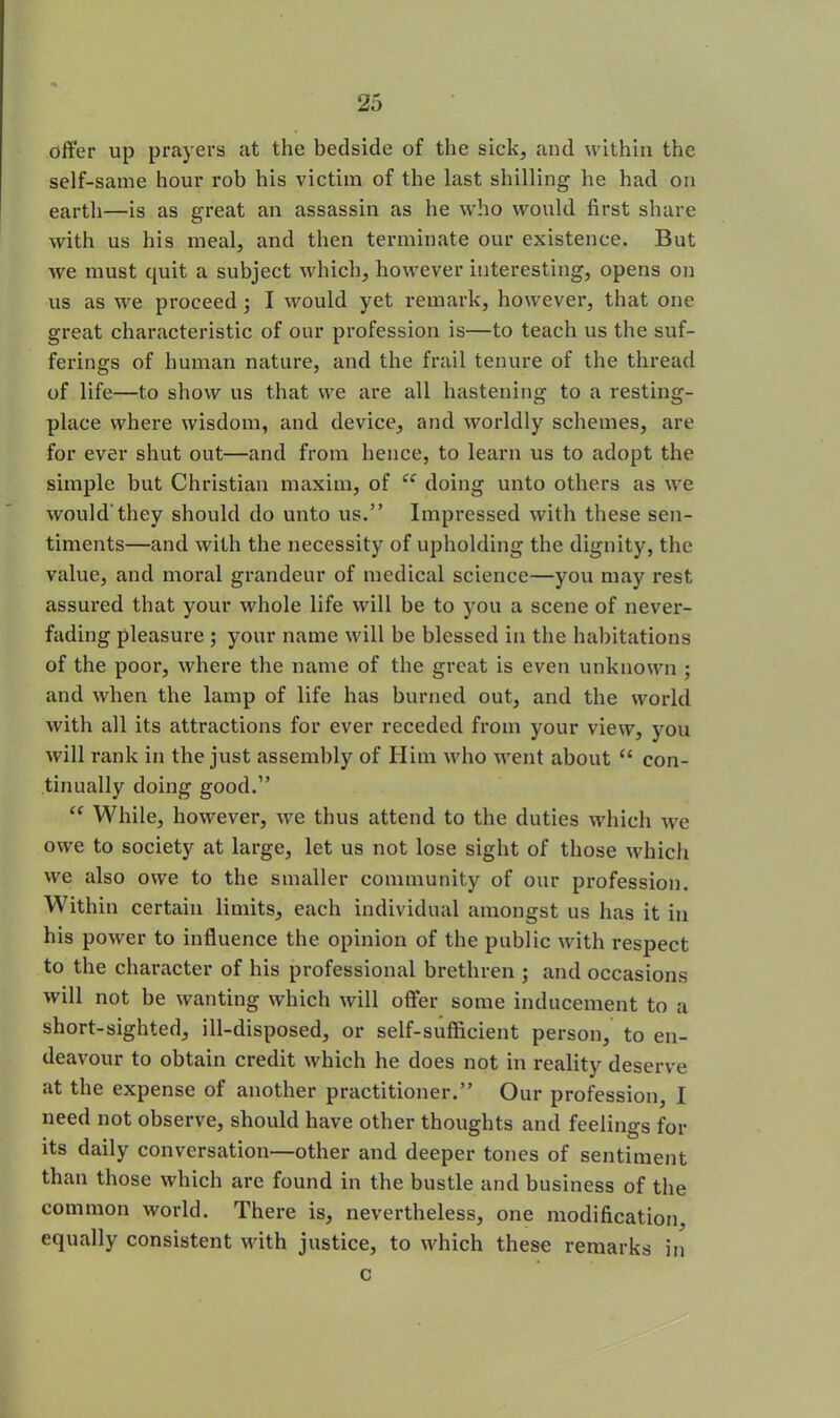 offer up prayers at the bedside of the sick, and within the self-same hour rob his victim of the last shilling he had on earth—is as great an assassin as he who would first share with us his meal, and then terminate our existence. But we must quit a subject which, however interesting, opens on us as we proceed; I would yet remark, however, that one great characteristic of our profession is—to teach us the suf- ferings of human nature, and the frail tenure of the thread of life—to show us that we are all hastening to a resting- place where wisdom, and device, and worldly schemes, are for ever shut out—and from hence, to learn us to adopt the simple but Christian maxim, of u doing unto others as we would'they should do unto us.” Impressed with these sen- timents—and with the necessity of upholding the dignity, the value, and moral grandeur of medical science—you may rest assured that your whole life will be to you a scene of never- fading pleasure ; your name will be blessed in the habitations of the poor, where the name of the great is even unknown ; and when the lamp of life has burned out, and the world with all its attractions for ever receded from your view, you will rank in the just assembly of Him who went about “ con- tinually doing good.” “ While, however, we thus attend to the duties which we owe to society at large, let us not lose sight of those which we also owe to the smaller community of our profession. Within certain limits, each individual amongst us has it in his power to influence the opinion of the public with respect to the character of his professional brethren ; and occasions will not be wanting which will offer some inducement to a short-sighted, ill-disposed, or self-sufficient person, to en- deavour to obtain credit which he does not in reality deserve at the expense of another practitioner.” Our profession, I need not observe, should have other thoughts and feelings for its daily conversation—other and deeper tones of sentiment than those which are found in the bustle and business of the common world. There is, nevertheless, one modification, equally consistent with justice, to which these remarks in c
