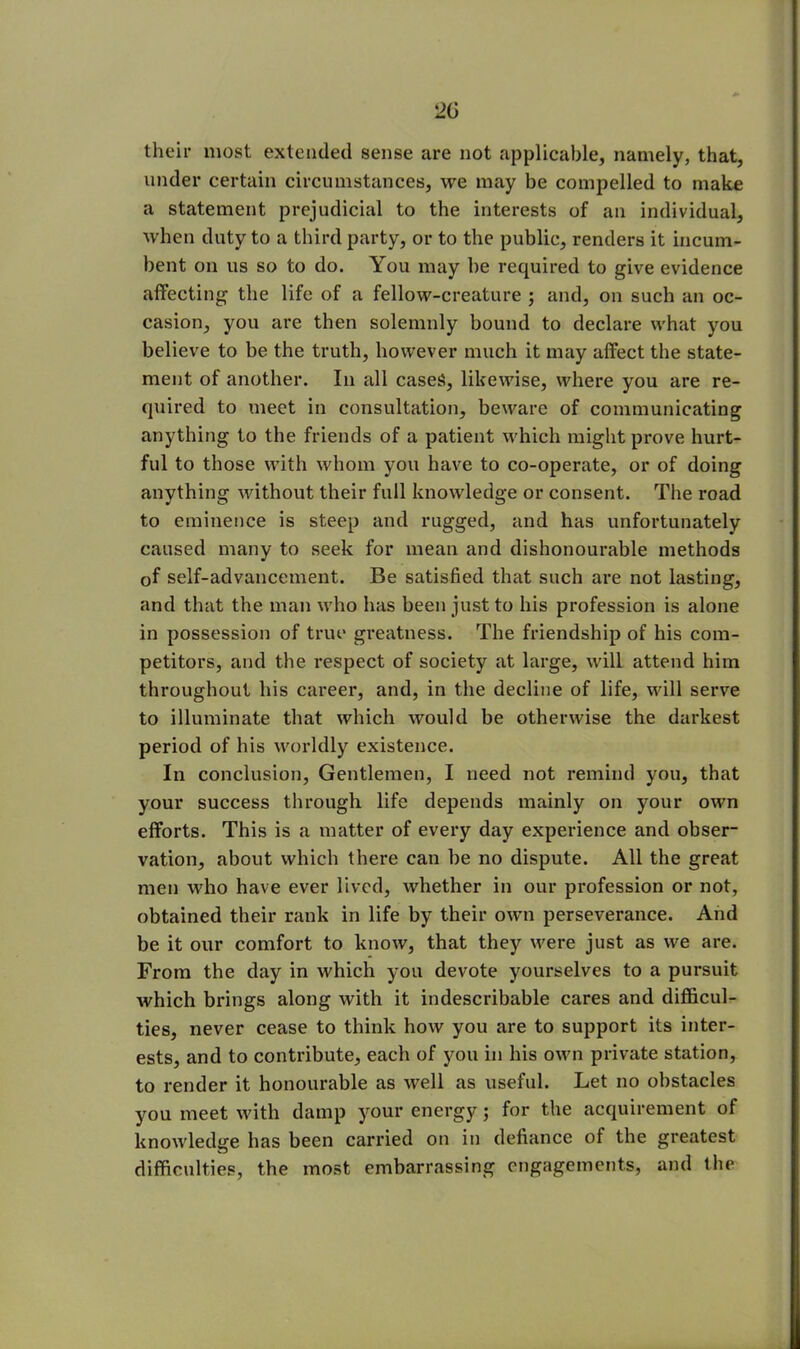 20 their most extended sense are not applicable, namely, that, under certain circumstances, we may be compelled to make a statement prejudicial to the interests of an individual, when duty to a third party, or to the public, renders it incum- bent on us so to do. You may he required to give evidence affecting the life of a fellow-creature ; and, on such an oc- casion, you are then solemnly bound to declare what you believe to be the truth, however much it may affect the state- ment of another. In all cases, likewise, where you are re- quired to meet in consultation, beware of communicating anything to the friends of a patient which might prove hurt- ful to those with whom you have to co-operate, or of doing anything without their full knowledge or consent. The road to eminence is steep and rugged, and has unfortunately caused many to seek for mean and dishonourable methods of self-advancement. Be satisfied that such are not lasting, and that the man who has been just to his profession is alone in possession of true greatness. The friendship of his com- petitors, and the respect of society at large, will attend him throughout his career, and, in the decline of life, will serve to illuminate that which would be otherwise the darkest period of his worldly existence. In conclusion, Gentlemen, I need not remind you, that your success through life depends mainly on your own efforts. This is a matter of every day experience and obser- vation, about which there can he no dispute. All the great men who have ever lived, whether in our profession or not, obtained their rank in life by their own perseverance. And be it our comfort to know, that they were just as we are. From the day in which you devote yourselves to a pursuit which brings along with it indescribable cares and difficul- ties, never cease to think how you are to support its inter- ests, and to contribute, each of you in his own private station, to render it honourable as well as useful. Let no obstacles you meet with damp your energy; for the acquirement of knowledge has been carried on in defiance of the greatest difficulties, the most embarrassing engagements, and the