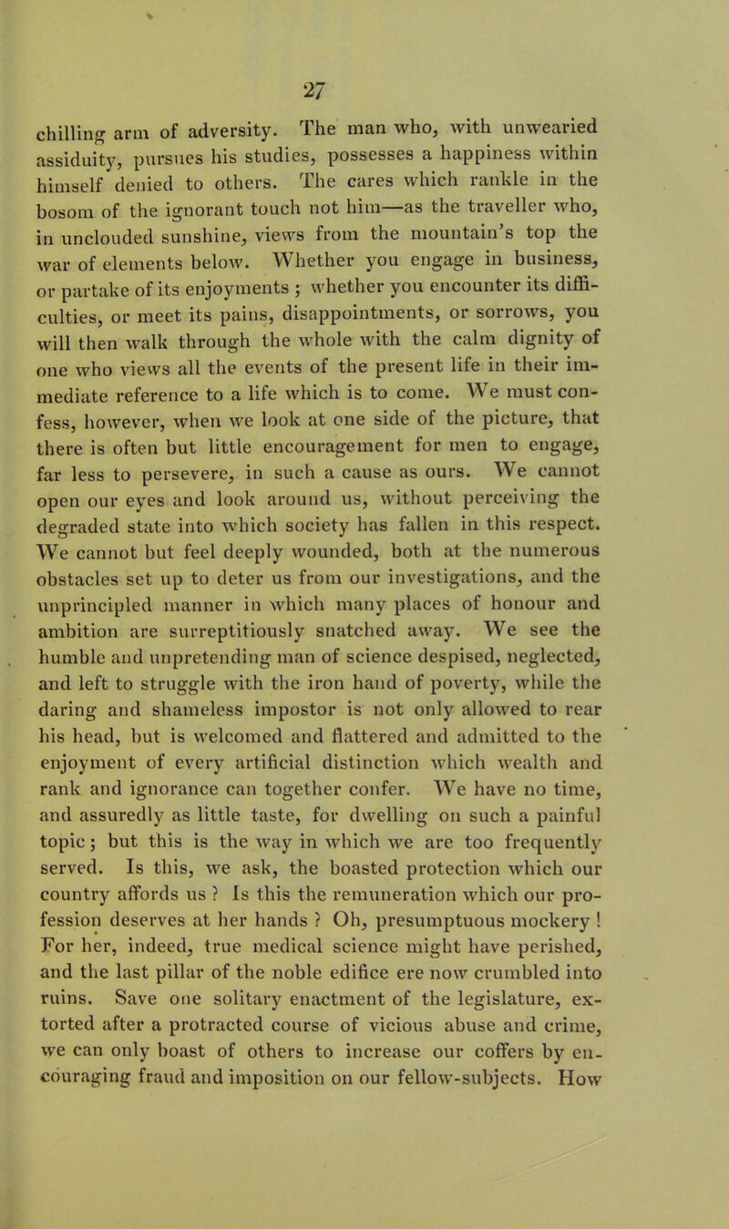 chilling arm of adversity. The man who, with unwearied assiduity, pursues his studies, possesses a happiness within himself denied to others. The cares which rankle in the bosom of the ignorant touch not him—as the traveller who, in unclouded sunshine, views from the mountain s top the war of elements below. Whether you engage in business, or partake of its enjoyments ; whether you encounter its diffi- culties, or meet its pains, disappointments, or sorrows, you will then walk through the whole with the calm dignity of one who views all the events of the present life in their im- mediate reference to a life which is to come. We must con- fess, however, when we look at one side ol the picture, that there is often but little encouragement for men to engage, far less to persevere, in such a cause as ours. We cannot open our eyes and look around us, without perceiving the degraded state into which society has fallen in this respect. We cannot but feel deeply wounded, both at the numerous obstacles set up to deter us from our investigations, and the unprincipled manner in which many places of honour and ambition are surreptitiously snatched away. We see the humble and unpretending man of science despised, neglected, and left to struggle with the iron hand of poverty, while the daring and shameless impostor is not only allowed to rear his head, but is welcomed and flattered and admitted to the enjoyment of every artificial distinction which wealth and rank and ignorance can together confer. We have no time, and assuredly as little taste, for dwelling on such a painful topic; but this is the way in which we are too frequently served. Is this, we ask, the boasted protection which our country affords us ? Is this the remuneration which our pro- fession deserves at her hands ? Oh, presumptuous mockery ! For her, indeed, true medical science might have perished, and the last pillar of the noble edifice ere now crumbled into ruins. Save one solitary enactment of the legislature, ex- torted after a protracted course of vicious abuse and crime, we can only boast of others to increase our coffers by en- couraging fraud and imposition on our fellow-subjects. How