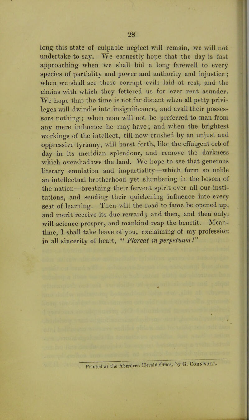 long this state of culpable neglect will remain, we will not undertake to say. We earnestly hope that the day is fast approaching when we shall bid a long farewell to every species of partiality and power and authority and injustice ; when we shall see these corrupt evils laid at rest, and the chains with which they fettered us for ever rent asunder. We hope that the time is not far distant when all petty privi- leges will dwindle into insignificance, and avail their posses- sors nothing; when man will not be preferred to man from any mere influence he may have; and when the brightest workings of the intellect, till now crushed by an unjust and oppressive tyranny, will burst forth, like the effulgent orb of day in its meridian splendour, and remove the darkness which overshadows the land. We hope to see that generous literary emulation and impartiality—which form so noble an intellectual brotherhood yet slumbering in the bosom of the nation—breathing their fervent spirit over all our insti- tutions, and sending their quickening influence into every seat of learning. Then will the road to fame be opened up, and merit receive its due reward; and then, and then only, will science prosper, and mankind reap the benefit. Mean- time, 1 shall take leave of you, exclaiming of my profession in all sincerity of heart, “ Floreat in perpetuum !” Printed at the Aberdeen Herald Office, by G. Corvwat.i.