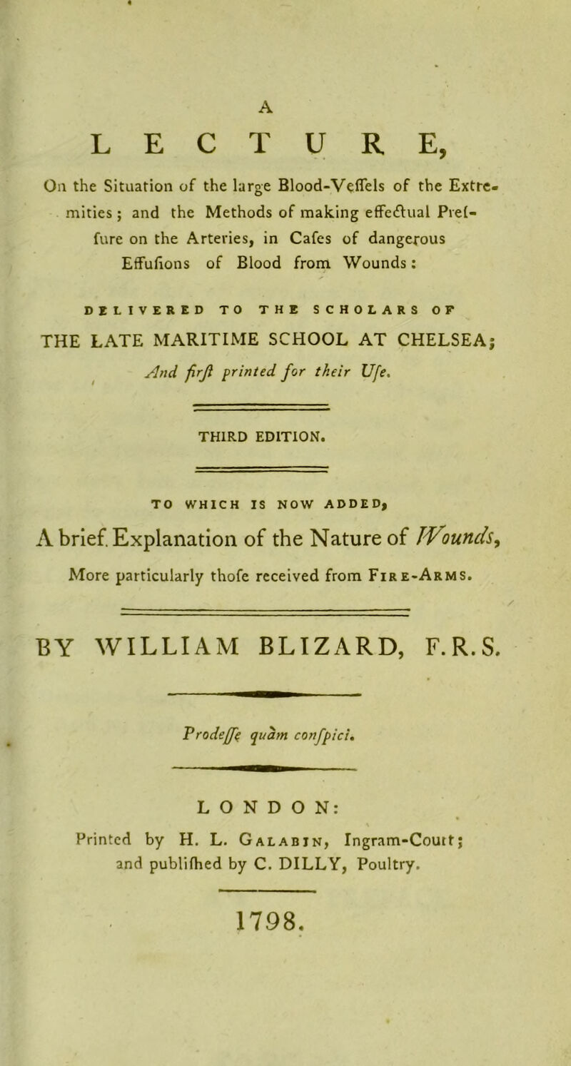 A LECTURE, On the Situation of the large Blood-V^flels of the Extre- mities ; and the Methods of making effe^lual Prel- fure on the Arteries, in Cafes of dangerous EfFufions of Blood from Wounds: DELIVERED TO THE SCHOLARS OF* THE LATE MARITIME SCHOOL AT CHELSEA; And firji printed for their Ufe. THIRD EDITION. TO WHICH IS NOW ADDED, A brief. Explanation of the Nature of IVmnds^ More particularly thofe received from Fire-Arms. BY WILLIAM BLIZARD, F.R.S. Vrodeff^ quam confpici. LONDON: Printed by H. L. Galabin, Ingram-Coutt; and publifhed by C. DILLY, Poultry. 1798,