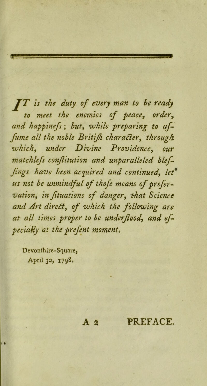 IT is the duty of every man to be ready to meet the enemies of peace, order, and happinefs; hut, while preparing to af~ fume all the noble Britijh chara^ier, through which, under Divine Providence, our matchlefs con/iitution and unparalleled blef- Jings have been acquired and continued, let* us not be unmindful of thofe means of prefer vation, in Jituations of danger, that Science and Art direct, of which the following are at all times proper to be underfiood, and ef peciatiy at the prefent moment. Devonfhire-Square, April 30, 1798.