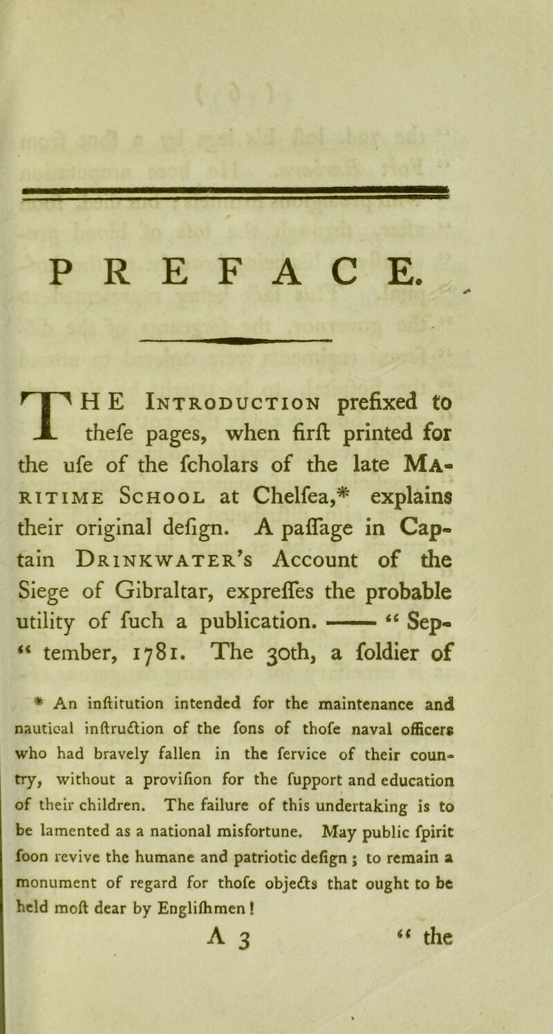 P R E F A C E. TH E Introduction prefixed to thefe pages, when firft printed for the ufe of the fcholars of the late Ma- ritime School at Chelfea,* explains their original defign. A paflage in Cap- tain Dr INK water’s Account of the Siege of Gibraltar, exprelTes the probable utility of fuch a publication. —• “ Sep- “ tember, 1781. The 30th, a foldier of ♦ An inftitution intended for the maintenance and nautical inftru£lion of the fons of thofe naval officers who had bravely fallen in the fervice of their coun- try, without a provilion for the fupport and education of their children. The failure of this undertaking is to be lamented as a national misfortune. May public fpirit foon revive the humane and patriotic defign ; to remain a monument of regard for thofe objefts that ought to be held moft dear by Englilhmen! A 3 “ the
