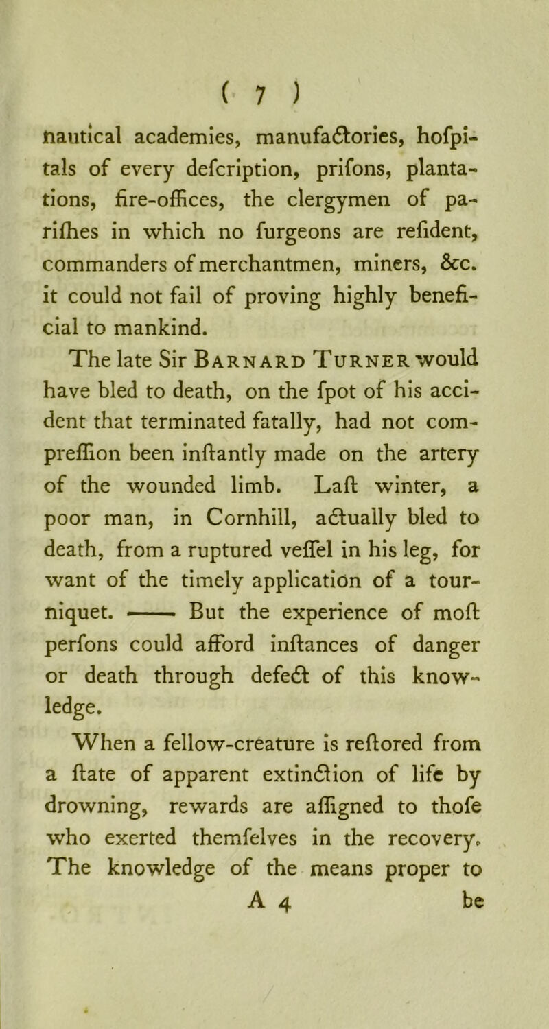 nautical academies, manufa6lories, hofpl- tals of every defcrlption, prifons, planta- tions, fire-offices, the clergymen of pa- rlflies in which no furgeons are refident, commanders of merchantmen, miners. See, it could not fail of proving highly benefi- cial to mankind. The late Sir Barnard Turner would have bled to death, on the fpot of his acci- dent that terminated fatally, had not com- preffion been inftantly made on the artery of the wounded limb. Laft winter, a poor man, in Cornhill, a6lually bled to death, from a ruptured veflel in his leg, for want of the timely application of a tour- niquet. But the experience of mofi; perfons could afford inftances of danger or death through defedt of this know- ledge. When a fellow-creature is reftored from a ftate of apparent extin6Hon of life by drowning, rewards are affigned to thofe who exerted themfelves in the recovery. The knowledge of the means proper to A 4 be