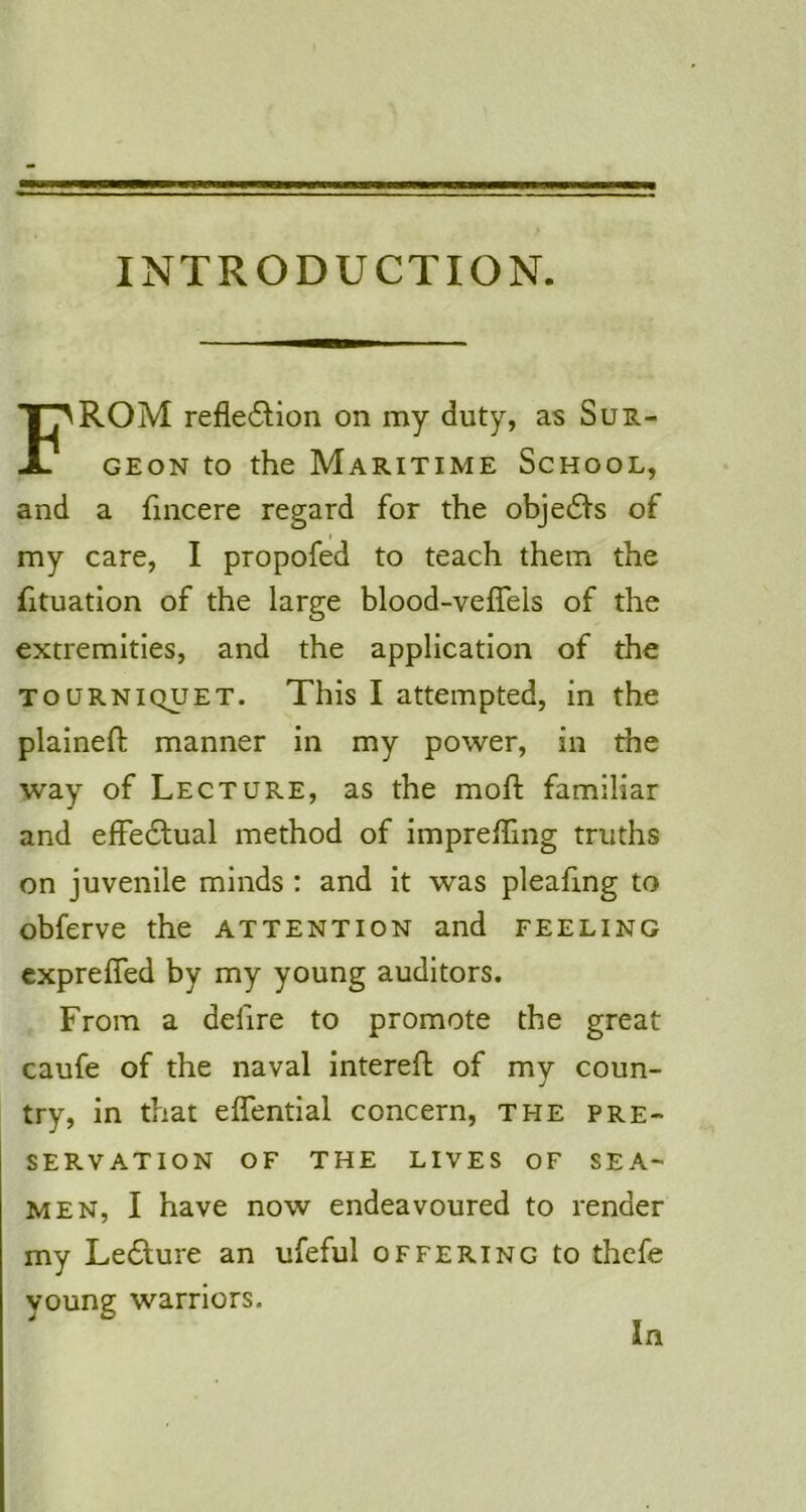 INTRODUCTION. From refle^Hon on my duty, as Sur- geon to the Maritime School, and a fincere regard for the obje6i’s of t my care, I propofed to teach them the fituation of the large blood-veflels of the extremities, and the application of the TOURNIQUET. This I attempted, in the plalnefb manner In my power, in the way of Lecture, as the moft familiar and effedfual method of impreffing truths on juvenile minds : and it was pleafing to obferve the attention and feeling exprefled by my young auditors. From a defire to promote the great caufe of the naval intereft of my coun- try, in that effentlal concern, the pre- servation OF THE LIVES OF SEA- MEN, I have now endeavoured to render my Le6lure an ufeful offering to thefe young warriors.