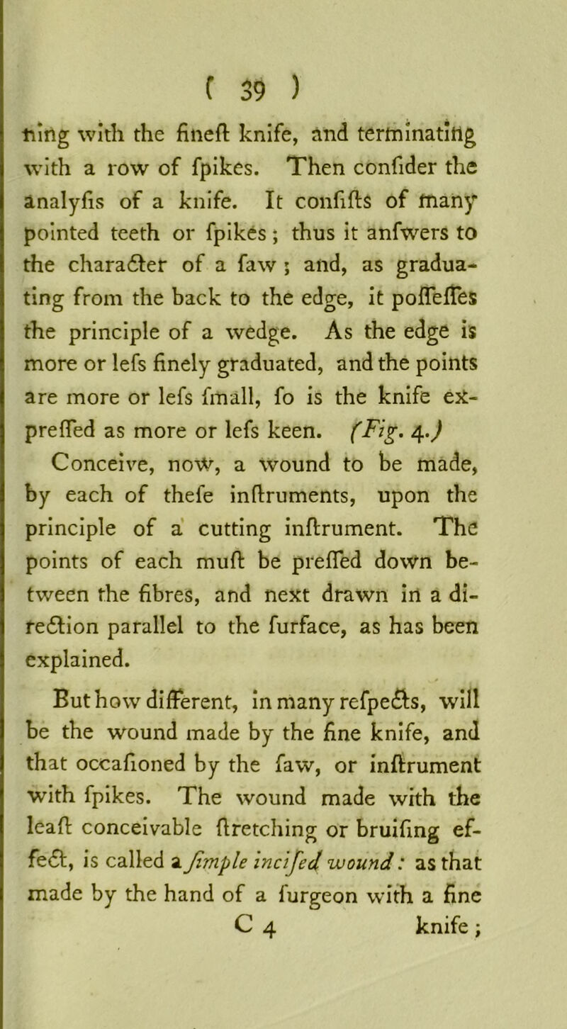 tiing with the fineft knife, rind tertninatltig w’lth a row of fpikes. Then confider the analyfis of a knife. It confifts of many pointed teeth or fpikes; thus it anfwers to the character of a faw ; and, as gradua- ting from the back to the edge, it polTefTes the principle of a wedge. As the edge is more or lefs finely graduated, and the points are more or lefs fmall, fo is the knife ejt- prefled as more or lefs keen. 4.) Conceive, now, a Wound to be made, by each of thefe inftruments, upon the principle of a cutting inftrument. The points of each mufi: be prefled down be- tween the fibres, and next drawn in a di- fe6Hon parallel to the furface, as has been explained. But how different, in many refpedls, will be the wound made by the fine knife, and that occafioned by the faw, or inftrument with fpikes. The wound made with the leafl; conceivable flretching or bruifing ef- fe6t, is called a Jimple inc 'ijed wound: as that made by the hand of a furgeon with a fine C 4 knife;