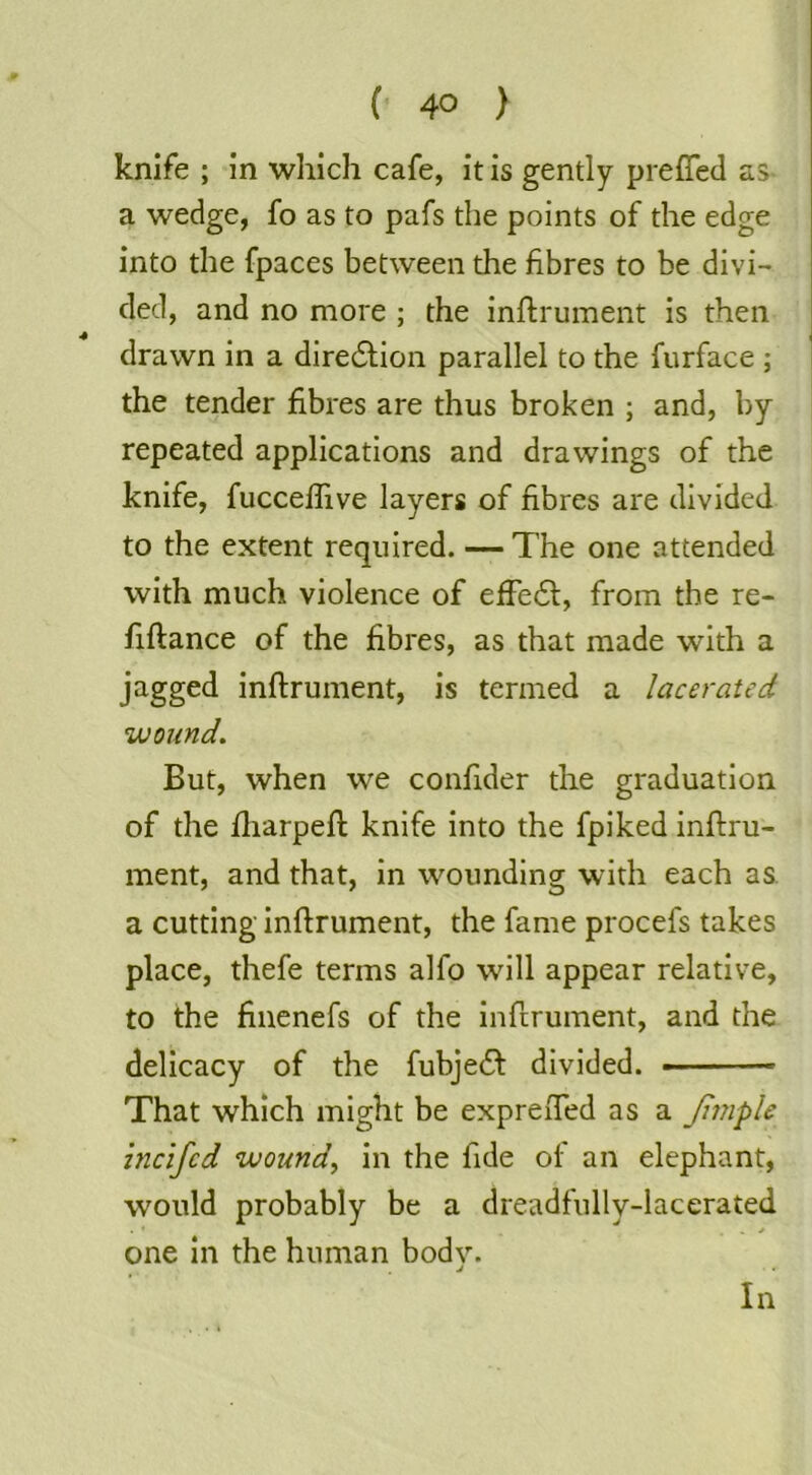 ( 4° ) knife ; in which cafe, it is gently preffed as- a wedge, fo as to pafs the points of the edge into the fpaces between the fibres to be divi- ded, and no more ; the inftrument is then drawn in a diredlion parallel to the furface ; the tender fibres are thus broken ; and, by repeated applications and drawings of the knife, fuccefiive layers of fibres are divided to the extent required. — The one attended with much violence of effe61:, from the re- fiftance of the fibres, as that made with a jagged inftrument, is termed a lacerated wound. But, when we confider the graduation of the fliarpeft knife into the fpiked inftru- ment, and that, in wounding with each as. a cutting inftrument, the fame procefs takes place, thefe terms alfo will appear relative, to the fincnefs of the inftrument, and the delicacy of the fubjefi: divided. ■ That which might be expreiTed as a Jhnple hicifed wound^ in the fide of an elephant, would probably be a dreadfully-lacerated one in the human bodv. j In