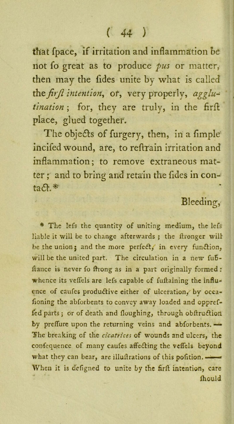 that fpace, If irritation and inflammation be not fo great as to produce pus or matter, then may the fides unite by what is called the firji intention^ of, very properly, agglu- tination ; for, they are truly, in the firfl place, glued together. The obje61:s of furgery, then, in a Ample' incifed wound, afe, to reflrrain irritation and inflammation; to remove extraneous mat- ter ; and to bring and retain the Ades in con- ta6V. ^ Bleeding, * The lefs the quantity of uniting medium, the lefs liable it will be to change afterwards ; the ftronger wilt be the union j and the more perfedf,-^ in every fun£fion, will be the united part. The circulation in a new fuB- fiance is never fo fliong as in a part originally formed: whence its veffels are lefs capable of fuftaining the influ- ence of caufes produilive either of ulceration, by occa- fioning the abforbents to convey away loaded and oppref- fed parts ; or of death and floughing, through obflru£liort by prefTure upon the returning veins and abforbents. — The breaking of the cicatricei of wounds and ulcers, the confequence of many caufes affecting the veflels beyond what they can bear, are illuftrations of this pofition. ■■ * When it is defigned to unite by the firfl intention, care ihould