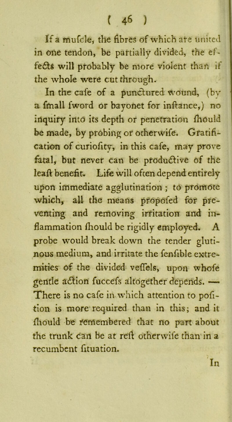 If a mufcle, the fibres of which are united in one tendon, be pattially divided, the ef- fects will probably be more violent than if the whole w'ere cut through. In the cafe of a puncliired Wound, (bv a fmall fword or bayonet for inftance,) no inquiry into its depth or penetration fhould be made, by probing or orherwife. Gratifi- cation of curiofity, in this cafe, may prove fatal, but never can be pfodudlive of the leafl benefit. Life will often depend entirely upon immediate agglutination ; to promote which, all the means pfopofed for pre- venting and removing irritation and in- flammation fhould be rigidly employed. A probe would break down the tender gluti- nous medium, and irritate the fenfible extre- mities of the divided veflels, upon whofe gentle action fuccefs altogether depends. — There Is no cafe iiv which attention to por- tion Is more required than In this; and it fliould be remembered that no part about the trunk carl be at reft otherwife than'in a recumbent fituatlon. 'in
