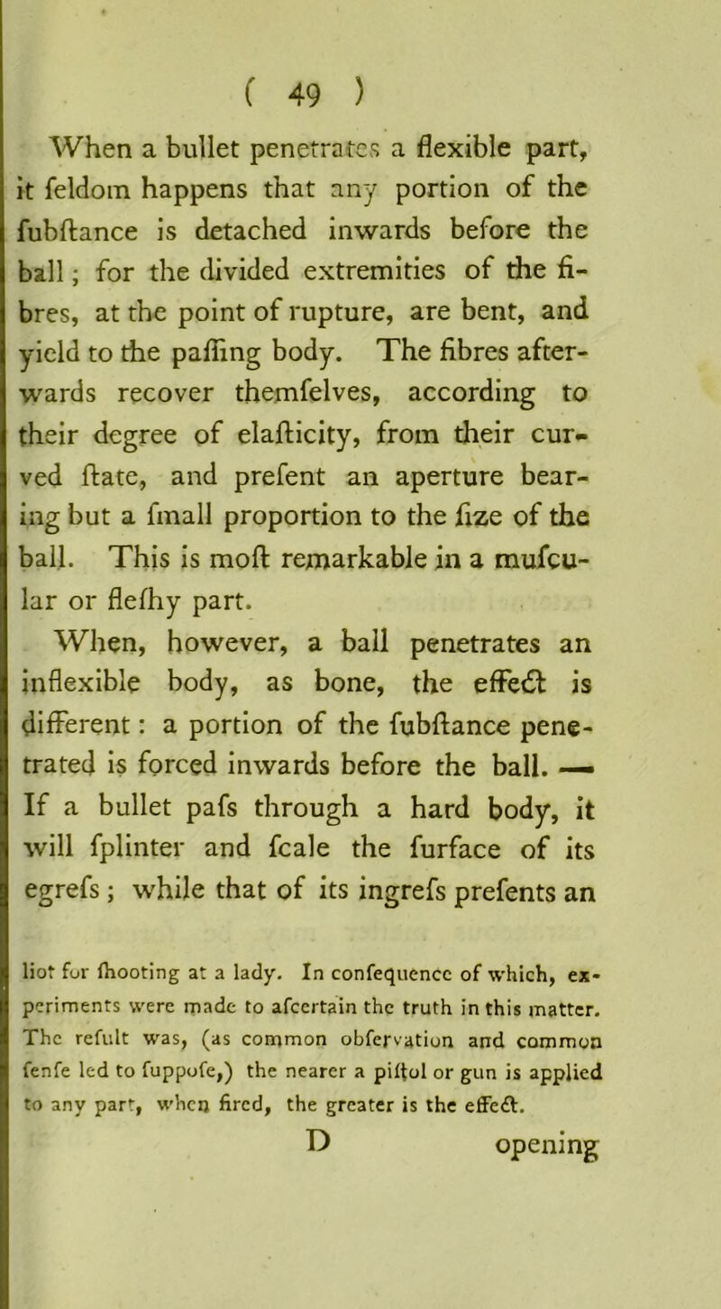 When a bullet penetrates a flexible part, it feldoin happens that any portion of the fubftance is detached inwards before the ball; for the divided extremities of the fi- bres, at the point of rupture, are bent, and yield to the palling body. The fibres after- wards recover themfelves, according to their degree of elafticity, from their cur- ved ftate, and prefent an aperture bear- ing but a fmall proportion to the fize of the ball. This is mofl: remarkable in a mufeu- lar or flefhy part. When, however, a ball penetrates an inflexible body, as bone, the eflPedl is different: a portion of the fubftance pene- trated is forced inwards before the ball. — If a bullet pafs through a hard body, it will fplinter and fcale the furface of its egrefs; while that of its ingrefs prefents an Hot for fhooting at a lady. In confequence of which, ex- periments were made to afeertain the truth in this matter. The refult was, (as common obfervation and common fenfe led to fuppofe,) the nearer a pilfol or gun is applied to any part, when fired, the greater is the effeft. D opening