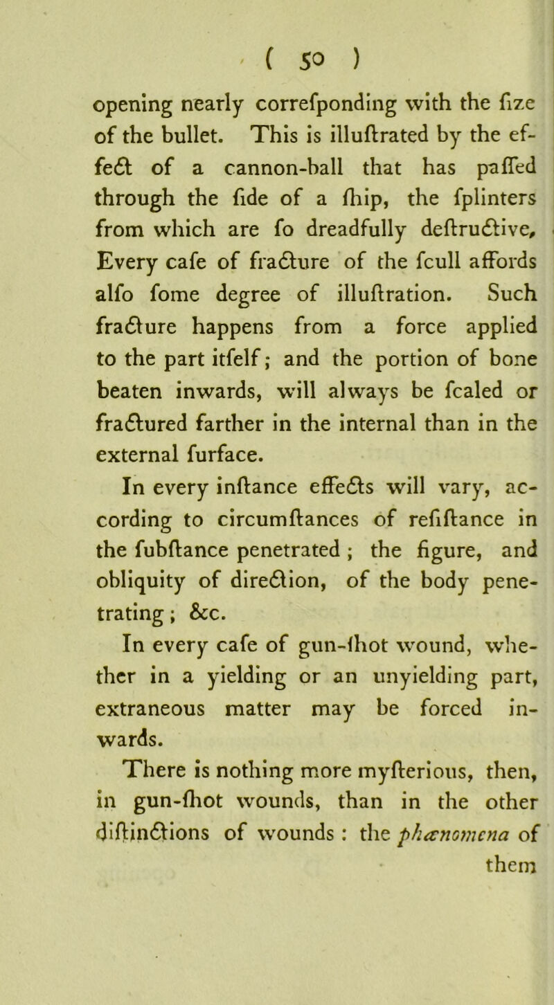 (so ) opening nearly correfponding with the fize of the bullet. This is illuftrated by the ef- fe6l of a cannon-ball that has pafTed through the fide of a fliip, the fplinters from which are fo dreadfully deftrudtive. Every cafe of fra61;ure of the fcull affords alfo fome degree of illuftration. Such fra61ure happens from a force applied to the part itfelf; and the portion of bone beaten inwards, will always be fcaled or fradlured farther in the internal than in the external furface. In every inftance effedls will vary, ac- cording to circumftances of refiftance in the fubflance penetrated ; the figure, and obliquity of dire6lion, of the body pene- trating ; &c. In every cafe of gun-fhot wound, whe- ther in a yielding or an unyielding part, extraneous matter may be forced in- wards. There is nothing more myflerlous, then, in gun-fliot wounds, than in the other diflinftions of wounds : the fthanomcna of them