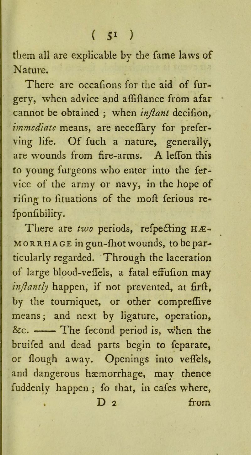 them all are explicable by the fame laws of Nature. There are occafions for the aid of for- gery, when advice and affiftance from afar cannot be obtained ; when injiant decifion, immediate means, are neceffary for prefer- ving life. Of fuch a nature, generally, are wounds from fire-arms. A lelTon this to young furgeons who enter into the fer- vice of the army or navy, in the hope of rifing to fituations of the mofl: ferious re- fponfibility. There are two periods, refpe£ting hae- morrhage in gun-fhot wounds, to be par- ticularly regarded. Through the laceration of large blood-veffels, a fatal efFufion may inftantly happen, if not prevented, at firft, by the tourniquet, or other compreflive means; and next by ligature, operation, &c. The fecond period is, when the bruifed and dead parts begin to feparate, or Hough away. Openings Into veflels, and dangerous haemorrhage, may thence fuddenly happen ; fo that, in cafes where, . D 2 from