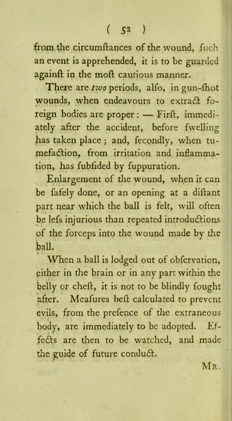 from the circumftances of the wound, fuch an event is apprehended, it is to be guarded againfl: in the moft cautious manner. There are two periods, alfo, in gun-fhot wounds, when endeavours to extradt fo- reign bodies are proper; — Firfl, Immedi- ately after the accident, before fwelling has taken place ; and, fecondly, when tu- mefadtion, from irritation and, inflamma- tion, has fubfided by fuppuration. Enlargement of the wound, when it can be fafely done, or an opening at a diftant part near which the ball is felt, will often be lefs injurious than repeated introdudlions of the forceps into the wound made by the ball. When a ball is lodged out of obfervatlon, either In the brain or in any part within the belly or chefl:. It Is not to be blindly fought after. Meafures heft calculated to prevent evils, from the prefence of the extraneous I body, are immediately to be adopted. Ef- fe6ts are then to be watched, and made the guide of future condudl. Mr.
