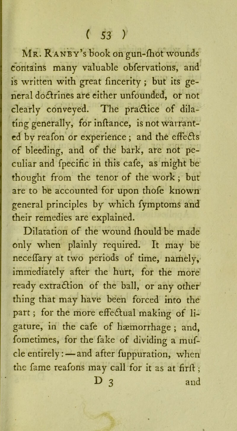 Mr. Raney’s book on gun-fliot wounds contains many valuable obfervations, and is written with great fincerity; but its ge- neral do6lrines are either unfounded, or not clearly conveyed. The pra61ice of dila- ting generally, for inftance, is not Warrant- ed by reafon or experience ; and the effe61s of bleeding, and of the bark, are not pe- culiar and fpecific in this cafe, as might be thought from the tenor of the work; but are to be accounted for upon thofe known general principles by which fymptoms and their remedies are explained. Dilatation of the wound (hould be made only when plainly required. It may be neceflary at two periods of time, namely, immediately after the hurt, for the more ready extracSlion of the ball, or any other thing that may have been forced into the part; for the more efFedual making of li- gature, in the cafe of haemorrhage ; and, fometimes, for the fake of dividing a muf- cle entirely: — and after fuppuration, when the fame reafons may call for it as at firft; D 3 and