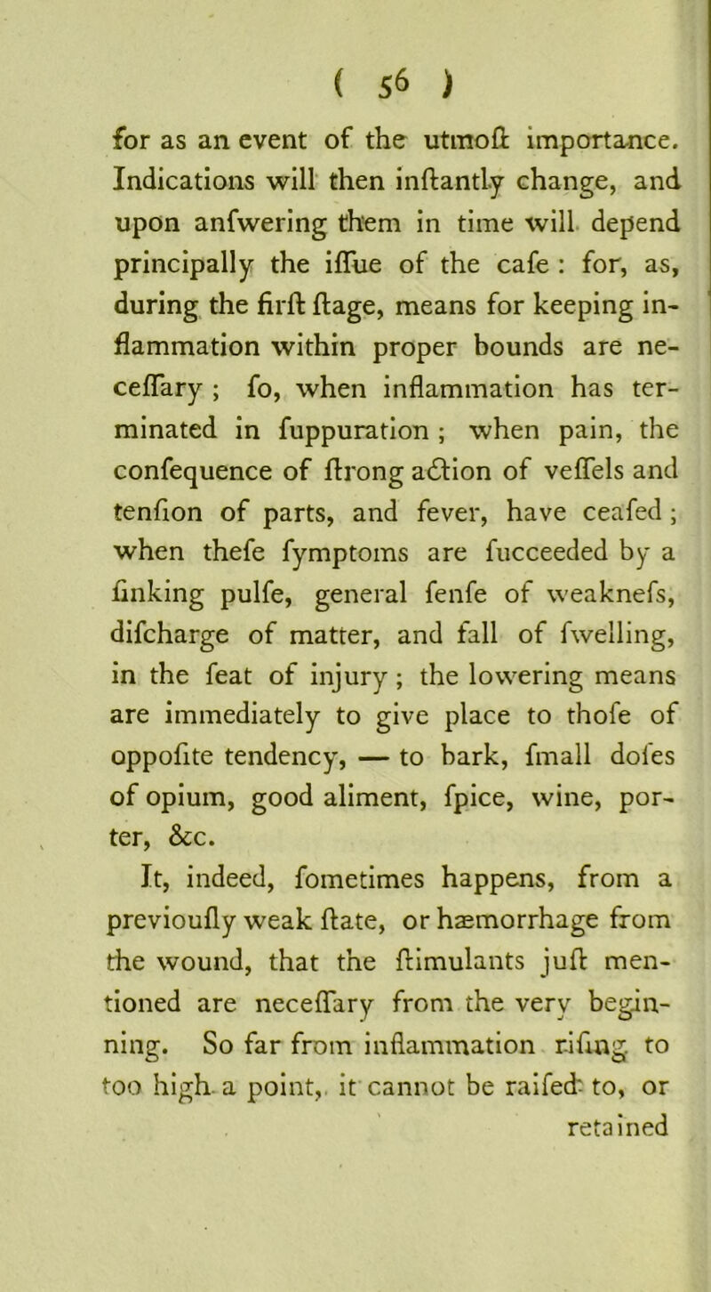 for as an event of the utmofl importance. Indications will' then inftandy change, and upon anfwering them in time will, depend principally the iffue of the cafe : for, as, during the firft ftage, means for keeping in- flammation within proper bounds are ne- cefTary ; fo, when inflammation has ter- minated in fuppuration ; when pain, the confequence of flrong a61:ion of veflels and tenflon of parts, and fever, have ceafed ; when thefe fymptoms are fucceeded by a finking pulfe, general fenfe of weaknefs, difeharge of matter, and fall of fwelling, in the feat of injury; the lowering means are immediately to give place to thofe of oppofite tendency, — to bark, fmall doles of opium, good aliment, fpice, wine, por- ter, &c. It, indeed, fometimes happens, from a previoufly weak ftate, or haemorrhage from the wound, that the flimulants juft men- tioned are neceffary from the very begin- ning. So far from inflammation riftag. to too high, a point,, if cannot be raifeck to, or retained