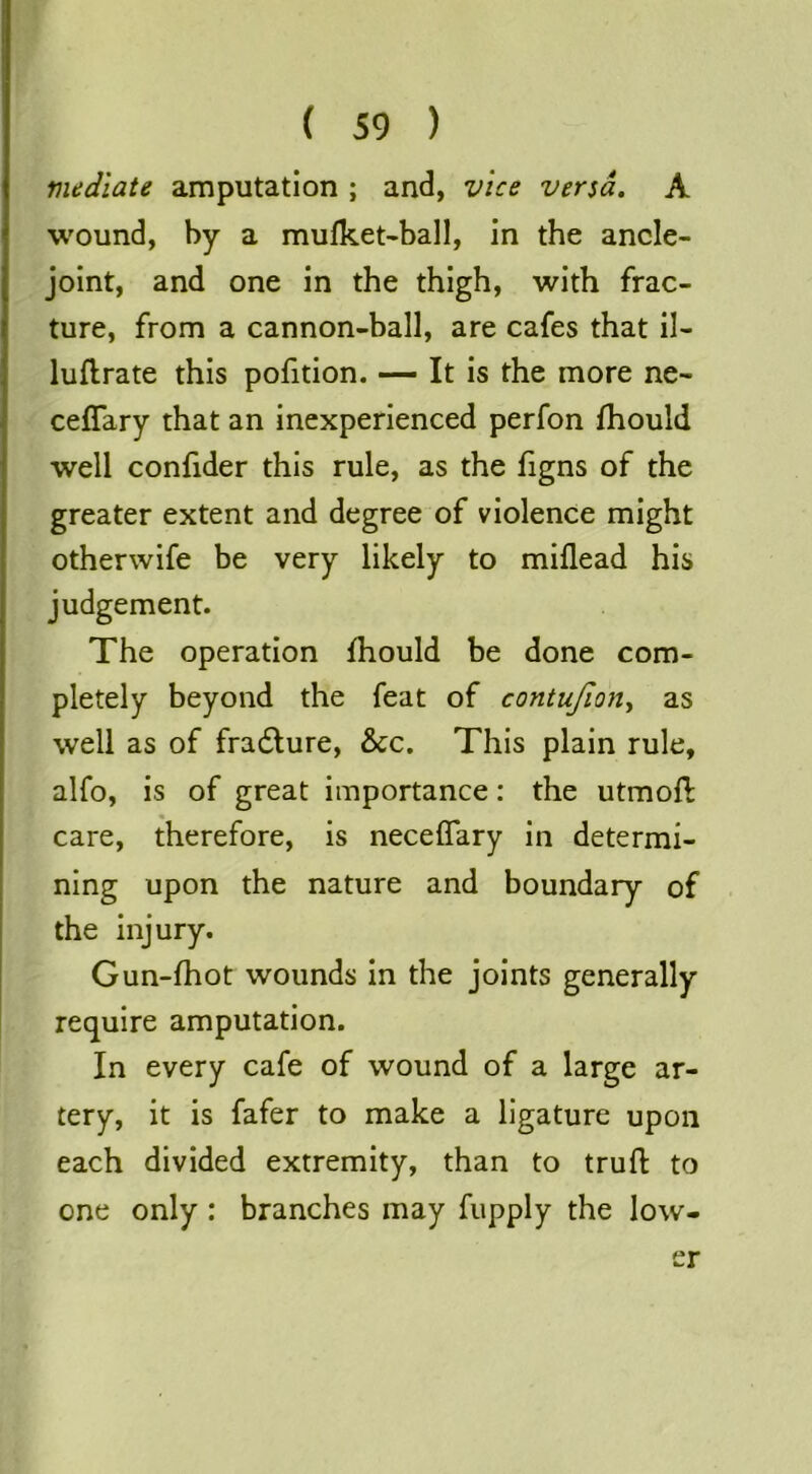 mediate amputation ; and, vice versa. A wound, by a mufket-ball, in the ancle- joint, and one in the thigh, with frac- ture, from a cannon-ball, are cafes that il- luflrate this pofition. — It is the more ne- ceflary that an inexperienced perfon fhould well confider this rule, as the figns of the greater extent and degree of violence might otherwife be very likely to miflead his judgement. The operation fhould be done com- pletely beyond the feat of contujion, as well as of fradlure, &c. This plain rule, alfo, is of great importance: the utmoft care, therefore, is neceflary in determi- ning upon the nature and boundary of the injury. Gun-fhot wounds in the joints generally require amputation. In every cafe of wound of a large ar- tery, it is fafer to make a ligature upon each divided extremity, than to truft to one only: branches may fupply the low- er