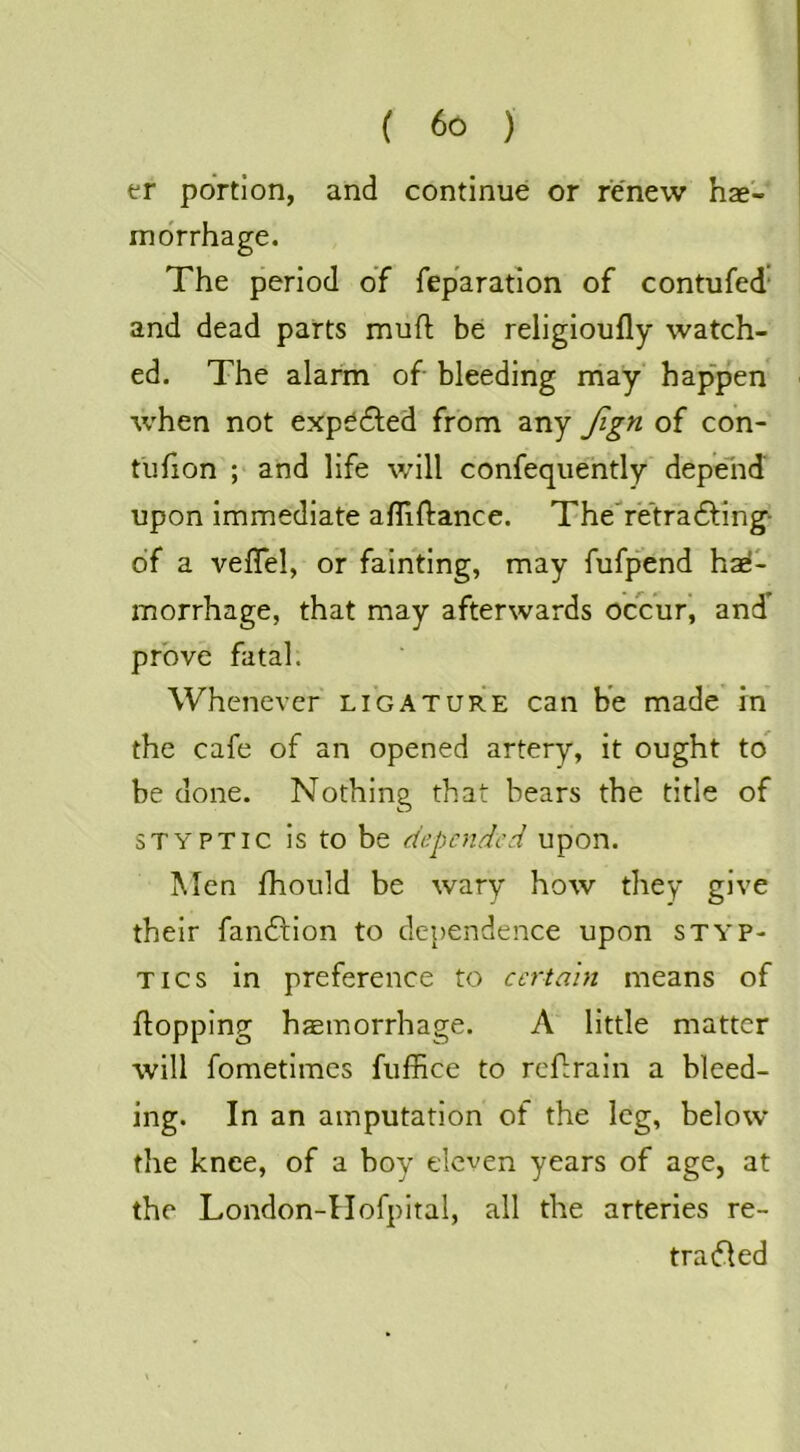 er portion, and continue or renew h2e- morrhage. The period of feparation of contufed’ and dead parts mufl be religioufly watch- ed. The alarm of bleeding rhay hap'pen when not exp^dled from any Jign of con- tlifion ; and life will confequently depelid upon immediate afliftance. Theretra6ling- of a vefTel, or fainting, may fufpend hae- morrhage, that may afterwards ocVuf, and’ prove fatal. Whenever' ligature can be made in the cafe of an opened artery, it ought to’ be done. Nothing that bears the title of STYPTIC is to be depended upon. Men ihould be wary how they give their fandfion to dependence upon styp- tics in preference to certain means of flopping haemorrhage. A little matter will fometimes fuffice to refrain a bleed- ing. In an amputation of the leg, below the knee, of a boy eleven years of age, at the London-Hofpital, all the arteries re- tradled
