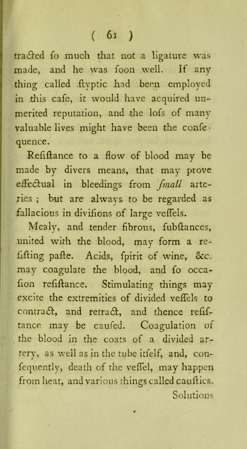 tra^^’ed fo much that not a ligature was made, and he was foon well. If any thing called .ftyptic had been employed in this cafe, it would have acquired uii'* merited reputation, and the lofs of many valuable lives might have been the confe - quence. Refiftance to a flow of blood may be made by divers means, that may prove efFecIual In bleedings from ^fmall arte- ries ; but are always to be regarded as fallacious In divifions of large veflTels. Mealy, and tender fibrous, fubftances, united with the blood, may form a re- fifting pafle. Acids, fpirit of wine, See. may coagulate the blood, and fo occa- fion refiftance. Stimulating things may excite the extremities of divided veftels to contradl, and retra61;, and thence refif- tance may be caufed. Coagulation of the blood in the coats of a divided ar- tery, as well as in the tube Itfelf, and, con- fcqiiently, death of the veflTel, may happen from heat, and various things called cauftlcs. Solutions
