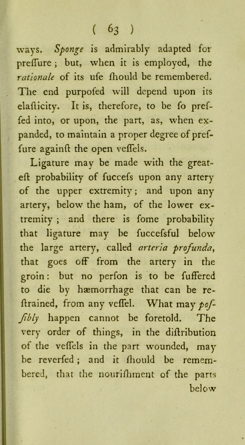 ways. Sponge is admirably adapted for preffure ; but, when it is employed, the rationale of its ufe fliould be remembered. The end purpofed will depend upon its elafticity. It is, therefore, to be fo pref- fed into, or upon, the part, as, when ex- panded, to maintain a proper degree of pref- fure againft the open veflels. Ligature may be made with the great- eft probability of fuccefs upon any artery of the upper extremity; and upon any artery, below the ham, of the lower ex- tremity ; and there is fome probability that ligature may be fuccefsful below the large artery, called arteria profunda^ that goes off from the artery in the groin: but no perfon is to be fufFered to die by haemorrhage that can be re- ftralned, from any veflel. What may pof- Jibly happen cannot be foretold. The very order of things, in the diftribution of the veflels in the part wounded, may be reverfed ; and it fliould be remem- bered, that the nourlflimcnt of the parrs below