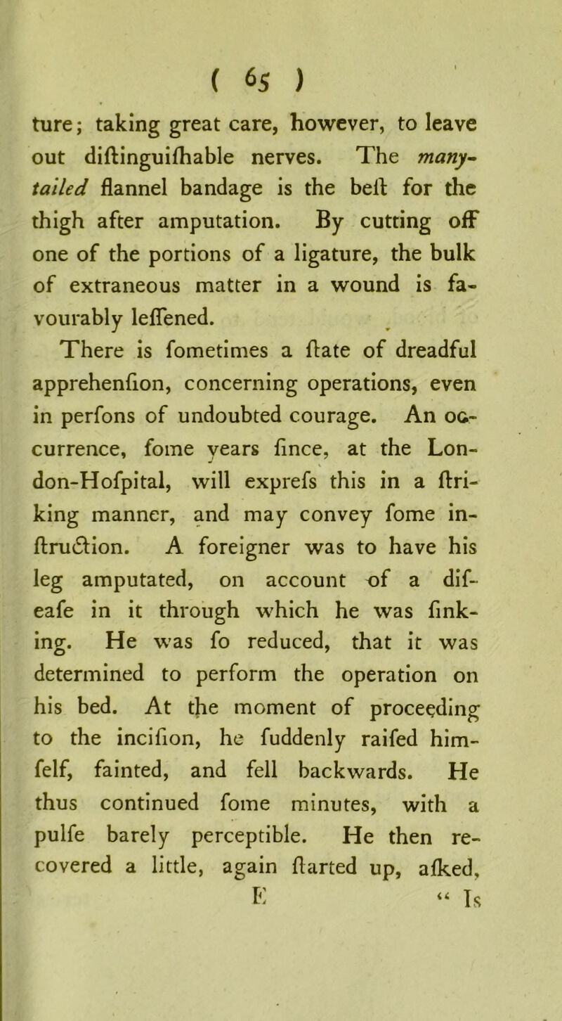 ture; taking great care, however, to leave out diftinguifhable nerves. The many- tailed flannel bandage is the belt for the thigh after amputation. By cutting off one of the portions of a ligature, the bulk of extraneous matter in a wound is fa- vourably leflTened. There is fometimes a flate of dreadful apprehenflon, concerning operations, even in perfons of undoubted courage. An oc- currence, fome years flnce, at the Lon- don-Hofpital, will exprefs this in a ftri- king manner, and may convey fome in- ftnuSlion. A foreigner was to have his leg amputated, on account of a dif- eafe in it through which he was fink- ing. He was fo reduced, that it was determined to perform the operation on his bed. At the moment of proceeding to the incifion, he fuddenly raifed him- felf, fainted, and fell backwards. He thus continued fome minutes, with a pulfe barely perceptible. He then re- covered a little, again flarted up, alked, E “ Is
