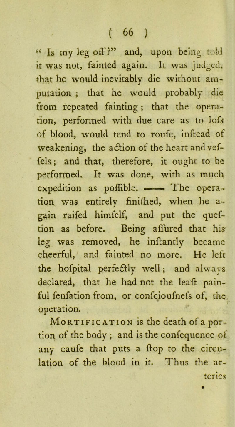 “ Is my leg off?” and, upon being told it was not, fainted again. It was judged, that he would inevitably die without am- putation ; that he would probably die from repeated fainting; that the opera- tion, performed with due care as to lofs of blood, would tend to roufe, inftead of weakening, the a6tion of the heart and vef- fels; and that, therefore, it ought to be performed. It was done, with as much expedition as poffible. — The opera- tion was entirely finilhed, when he a- gain railed himfelf, and put the quef- tion as before. Being affured that his leg was removed, he inffantly became cheerful, and fainted no more. He left the hofpital perfe6Uy well; and always declared, that he had not the leaff pain- ful fenfation from, or confeioufnefs of, the operation. Mortification is the death of a por- tion of the body ; and is the confequence of any caufe that puts a ftop to the circu- lation of the blood in it. Thus the ar- teries
