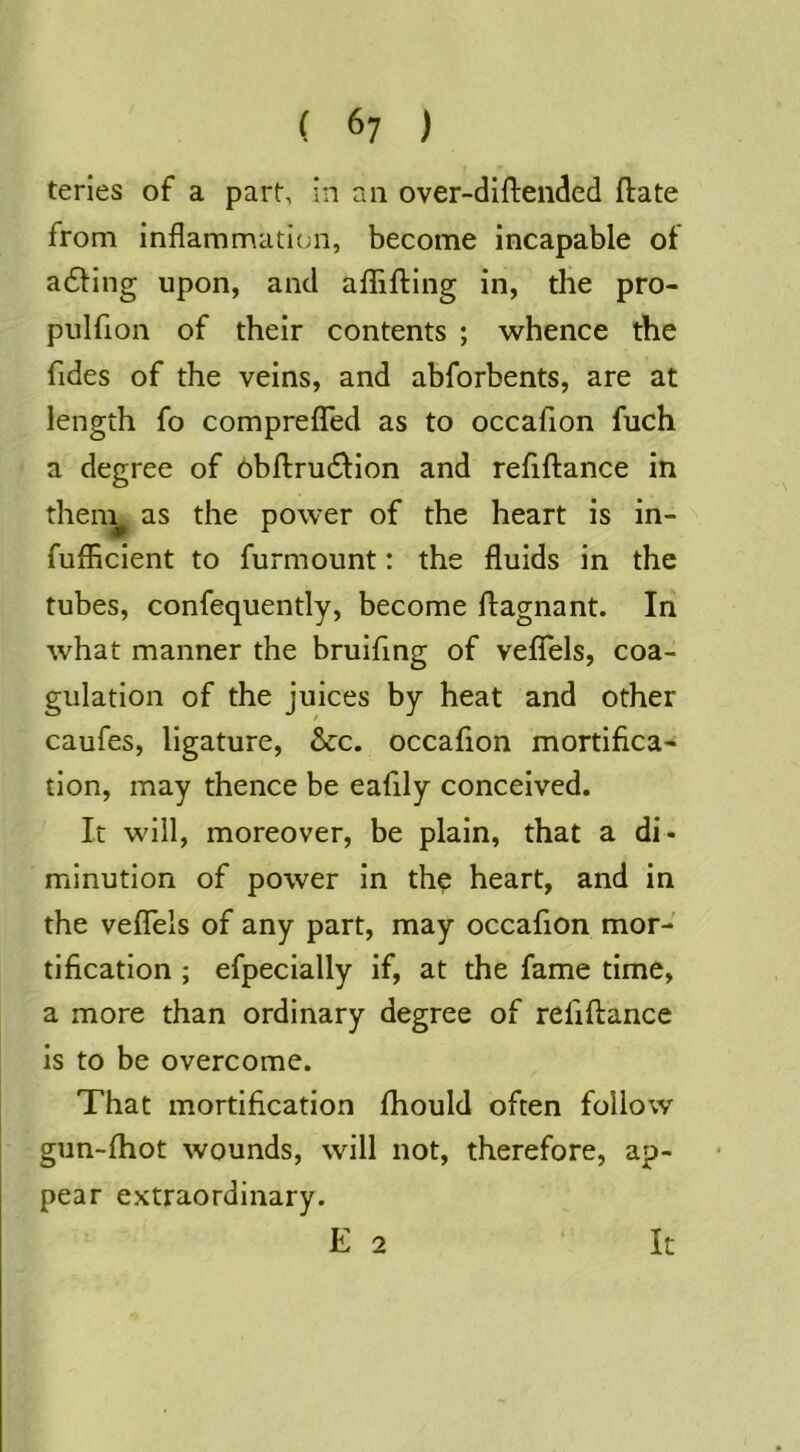 teries of a part, in an over-diftended ftate from inflammaticjii, become incapable of adling upon, and affifting in, the pro- piilfion of their contents ; whence the Tides of the veins, and abforbents, are at length fo comprefled as to occafion fuch a degree of 6bftru6l:ion and refiftance in then:^ as the power of the heart is in- fufficient to furmount: the fluids in the tubes, confequently, become flagnant. In what manner the bruifing of veflfels, coa- gulation of the juices by heat and other caufes, ligature, &c. occafion mortifica- tion, may thence be eafily conceived. It will, moreover, be plain, that a di- minution of power in the heart, and in the veflels of any part, may occafion mor- tification ; efpecially if, at the fame time, a more than ordinary degree of refiftance is to be overcome. That mortification fhould often follow gun-fhot wounds, will not, therefore, ap- pear extraordinary. E 2 It