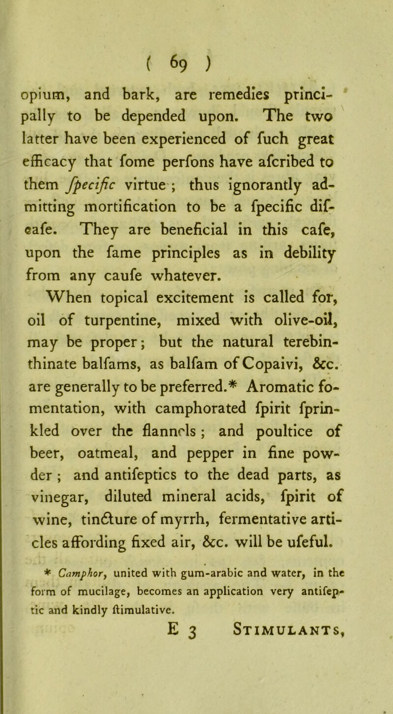 opium, and bark, are remedies princi- pally to be depended upon. The two latter have been experienced of fuch great efficacy that fome perfons have afcribed to them fpecific virtue ; thus ignorantly ad- mitting mortification to be a fpecific dif- eafe. They are beneficial in this cafe, upon the fame principles as in debility from any caufe whatever. When topical excitement is called for, oil of turpentine, mixed with olive-oil, may be proper; but the natural terebin- thinate balfams, as balfam of Copaivi, &c. are generally to be preferred.* Aromatic fo- mentation, with camphorated fpirit fprin- kled over the flannels ; and poultice of beer, oatmeal, and pepper in fine pow- der ; and antifeptics to the dead parts, as vinegar, diluted mineral acids, fpirit of wine, tindlure of myrrh, fermentative arti- cles affording fixed air, &c. will be ufeful. ♦ Camphor^ united with gum-arabic and water, in the form of mucilage, becomes an application very antifep- tic and kindly ftimulative. E 3 Stimulants,