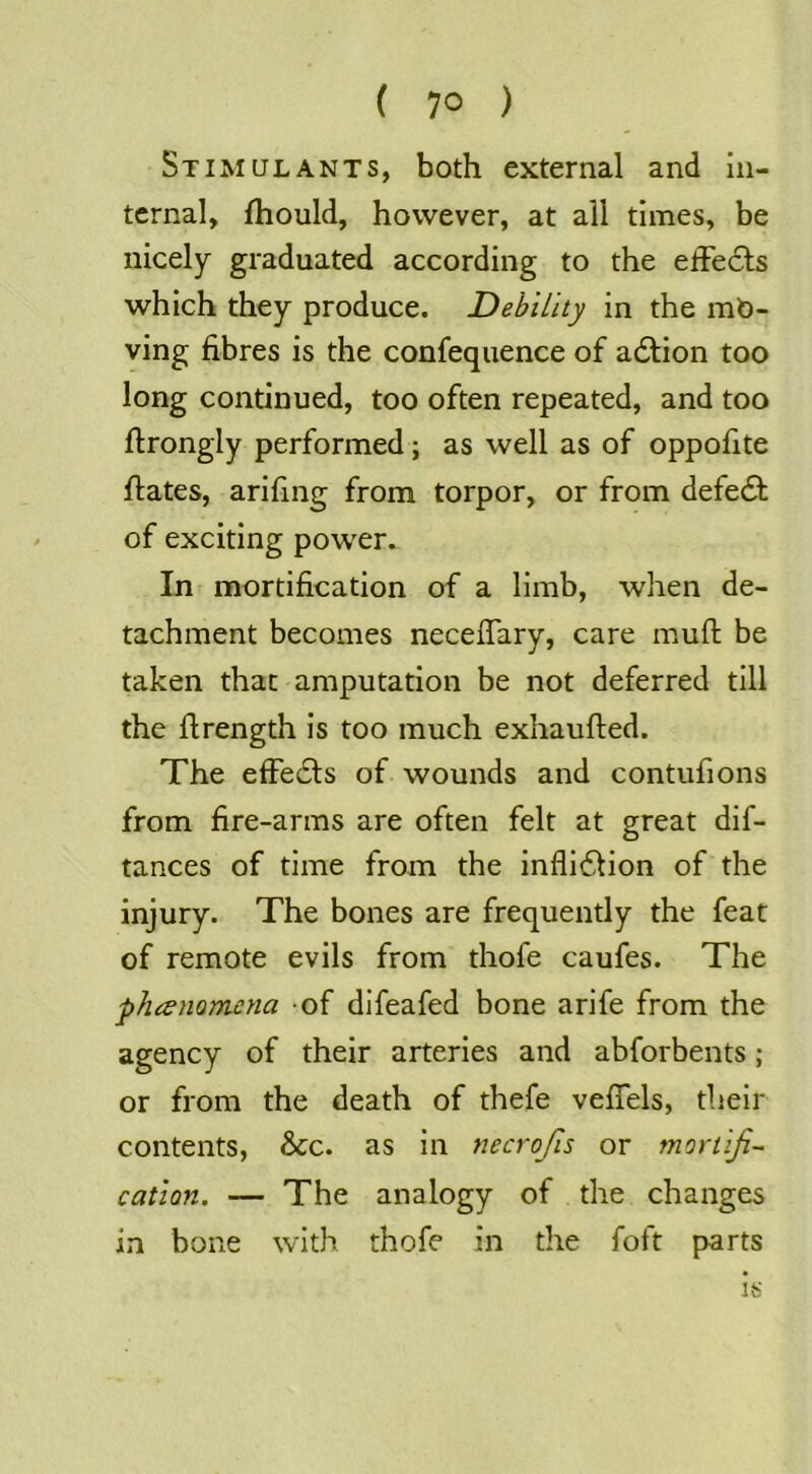 ( 7° ) Stimulants, both external and in- ternal, fhould, however, at all times, be nicely graduated according to the effedds which they produce. Debility in the mo- ving fibres is the confequence of adtion too long continued, too often repeated, and too ftrongly performed; as well as of oppofite ftates, arifing from torpor, or from defedb of exciting power. In mortification of a limb, when de- tachment becomes neceflary, care muft be taken that amputation be not deferred till the firength is too much exhaufted. The elFedls of wounds and contufions from fire-arms are often felt at great dif- tances of time from the inflidlion of the injury. The bones are frequently the feat of remote evils from thofe caufes. The phanomcna -of difeafed bone arife from the agency of their arteries and abforbents; or from the death of thefe velTels, their contents, &c. as in necrojis or mortifi- cation. — The analogy of the changes in bone with thofe in the foft parts is
