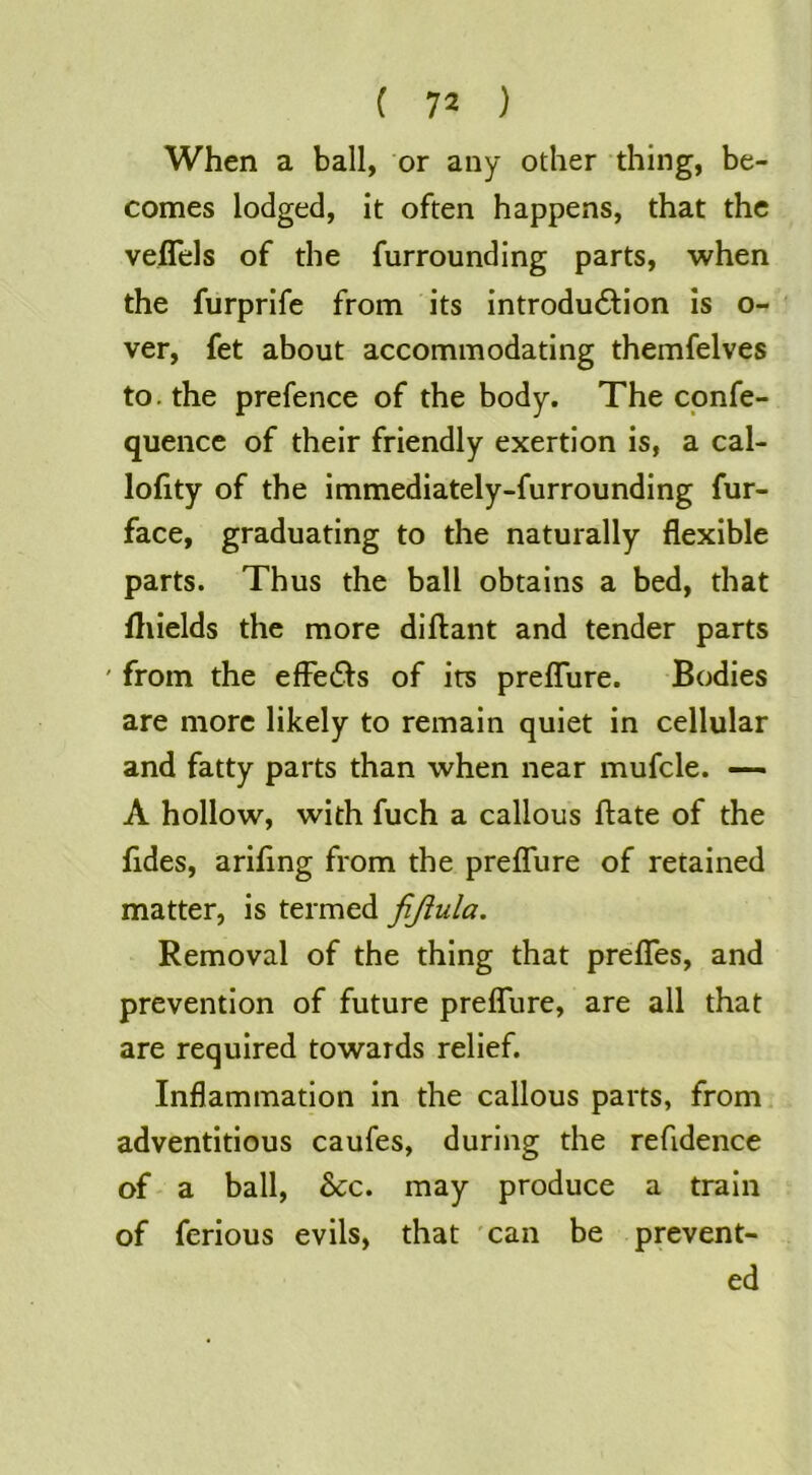 When a ball, or any other thing, be- comes lodged, it often happens, that the veflels of the furrounding parts, when the furprife from its introdu61:ion is o- ver, fet about accommodating themfelves to. the prefence of the body. The cpnfe- quence of their friendly exertion is, a cal- lolity of the immediately-furrounding fur- face, graduating to the naturally flexible parts. Thus the ball obtains a bed, that lliields the more diftant and tender parts ' from the efFe61s of its preflure. Bodies are more likely to remain quiet in cellular and fatty parts than when near mufcle. — A hollow, with fuch a callous ftate of the fides, arifing from the preflure of retained matter, is termed fijiula. Removal of the thing that preflfes, and prevention of future preflTure, are all that are required towards relief. Inflammation in the callous parts, from adventitious caufes, during the refidence of' a ball. See. may produce a train of ferious evils, that 'can be prevent- ed
