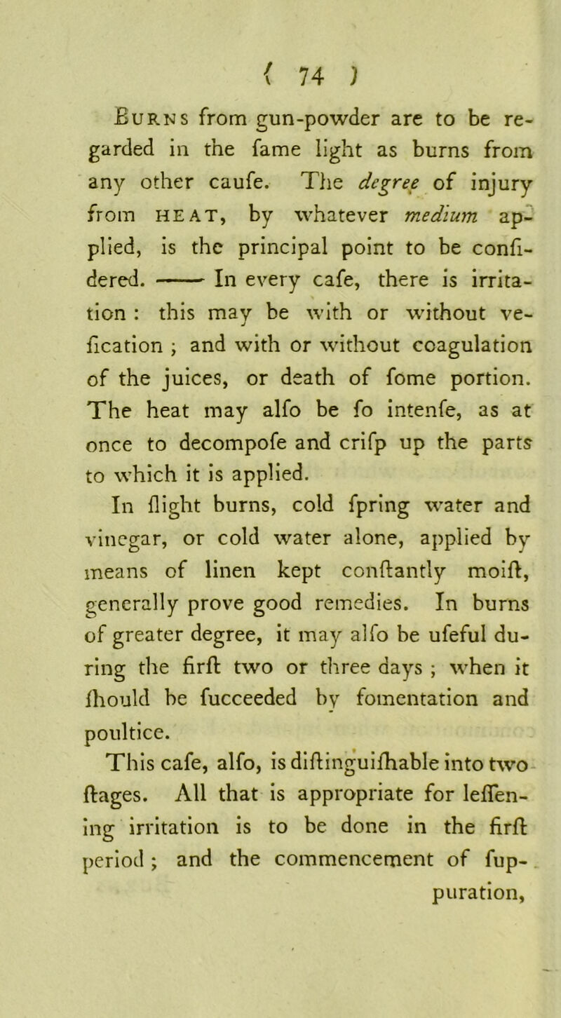 Burns from gun-powder are to be re- garded in the fame light as burns from any other caufe. The degree of injury from HEAT, by whatever medium ap- plied, is the principal point to be confi- dered. In every cafe, there is irrita- tion : this may be with or without ve- j fication ; and with or without coagulation of the juices, or death of fome portion. The heat may alfo be fo intenfe, as at once to decompofe and crifp up the parts to which it is applied. In flight burns, cold fpring water and vinegar, or cold water alone, applied by means of linen kept conftantly moift, generally prove good remedies. In burns of greater degree, it may alfo be ufeful du- ring the firft two or three days ; when it Ihould be fucceeded by fomentation and poultice. This cafe, alfo, is dlflingulfhable into two- ftages. All that is appropriate for leflTen- Ing irritation is to be done in the firfl period ; and the commencement of fup- puration.