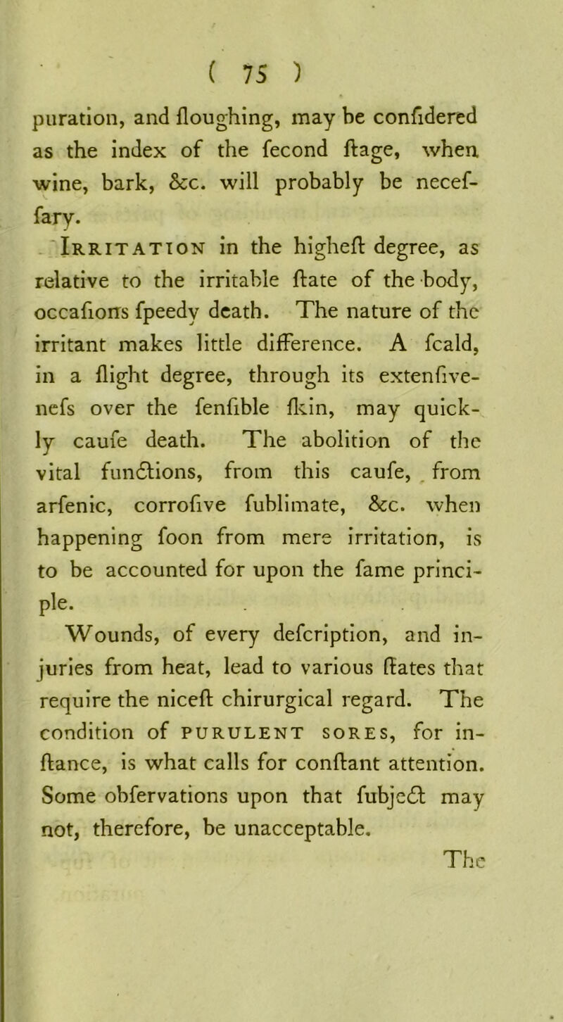 puration, and floughing, may be confidered as the index of the fecond ftage, when wine, bark, &c. will probably be necef- fary. -'Irritation in the higheft degree, as relative to the irritable ftate of the body, occafions fpeedy death. The nature of the irritant makes little difference. A fcald, in a flight degree, through its extenfive- nefs over the fenfible flvin, may quick- ly caufe death. The abolition of the vital fundfions, from this caufe, , from arfenic, corrofive fublimate, &c. when happening foon from mere irritation, is to be accounted for upon the fame princi- ple. Wounds, of every defeription, and in- juries from heat, lead to various ftates that require the niceft chirurgical regard. The condition of purulent sores, for in- ftance, is what calls for conftant attention. Some obfervations upon that fubjedl may not, therefore, be unacceptable. The
