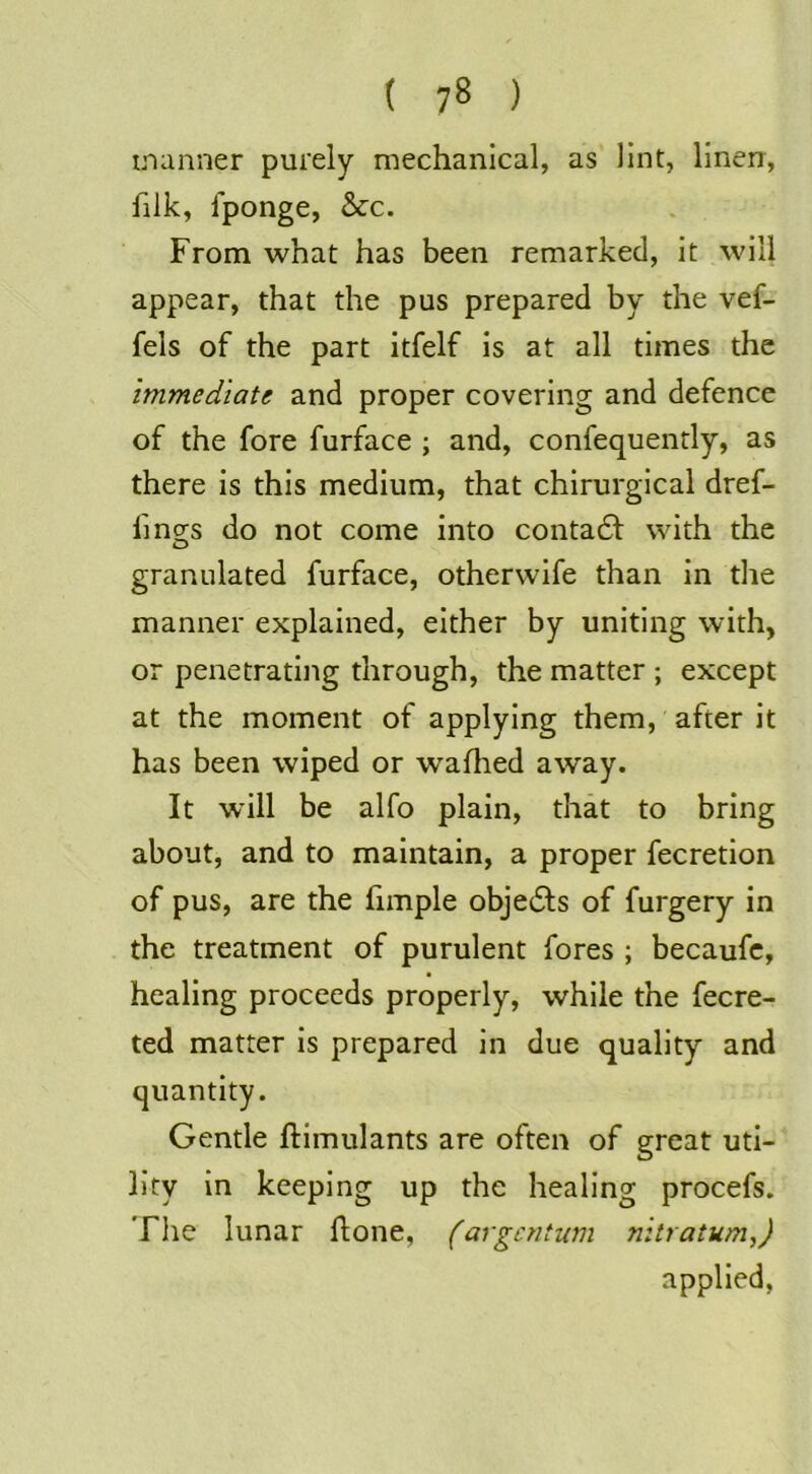manner purely mechanical, as Hnt, linen, filk, Iponge, &c. From what has been remarked, it will appear, that the pus prepared by the vef- fels of the part itfelf is at all times the immediate and proper covering and defence of the fore furface ; and, confequently, as there is this medium, that chirurgical dref- fing^s do not come into contadf with the granulated furface, otherwife than in tlie manner explained, either by uniting with, or penetrating through, the matter ; except at the moment of applying them, after it has been wiped or wafhed away. It will be alfo plain, that to bring about, and to maintain, a proper fecretion of pus, are the fimple objedls of furgery in the treatment of purulent fores ; becaufc, healing proceeds properly, while the fecre- ted matter is prepared in due quality and quantity. Gentle ftimulants are often of great uti- lity in keeping up the healing procefs. The lunar flone, (argentum nitratum,) applied,